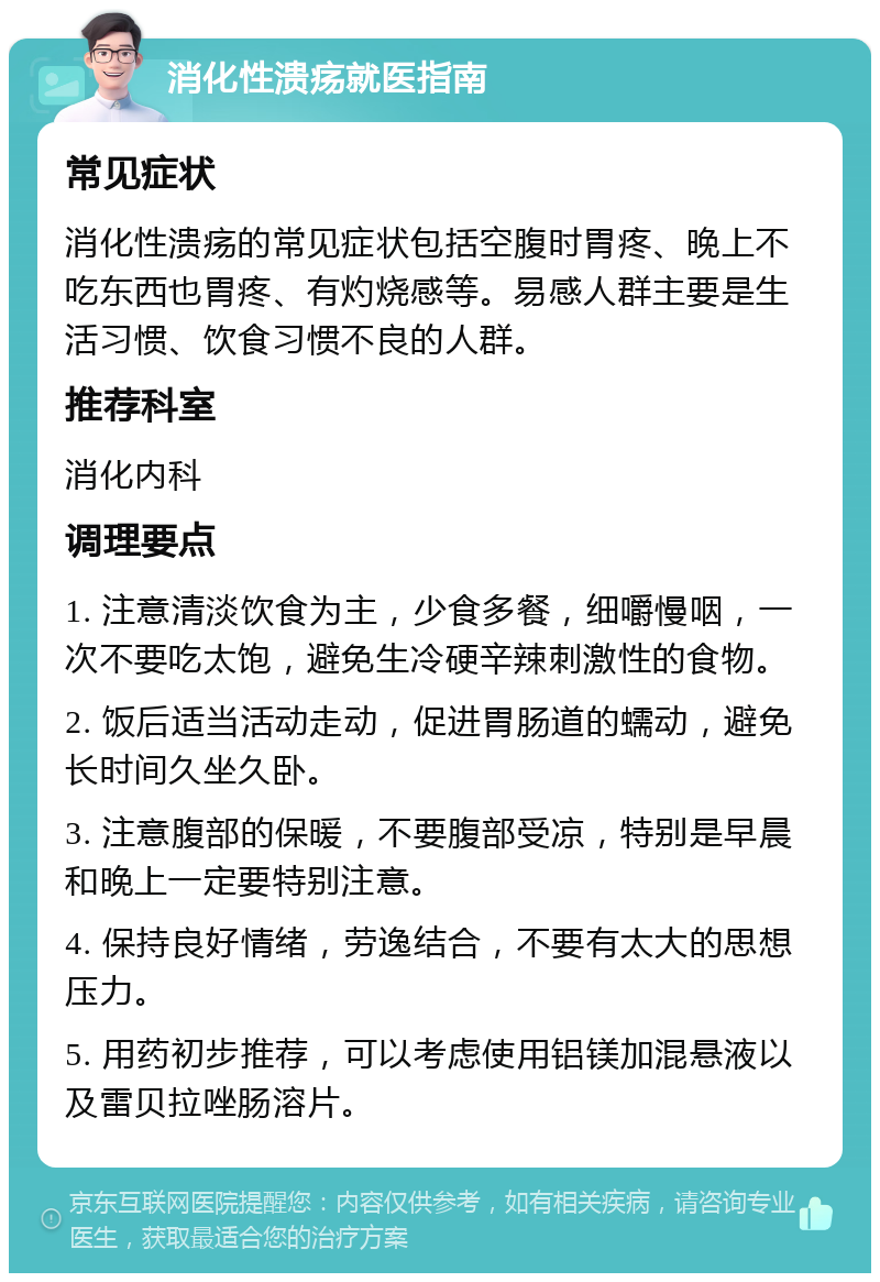 消化性溃疡就医指南 常见症状 消化性溃疡的常见症状包括空腹时胃疼、晚上不吃东西也胃疼、有灼烧感等。易感人群主要是生活习惯、饮食习惯不良的人群。 推荐科室 消化内科 调理要点 1. 注意清淡饮食为主，少食多餐，细嚼慢咽，一次不要吃太饱，避免生冷硬辛辣刺激性的食物。 2. 饭后适当活动走动，促进胃肠道的蠕动，避免长时间久坐久卧。 3. 注意腹部的保暖，不要腹部受凉，特别是早晨和晚上一定要特别注意。 4. 保持良好情绪，劳逸结合，不要有太大的思想压力。 5. 用药初步推荐，可以考虑使用铝镁加混悬液以及雷贝拉唑肠溶片。