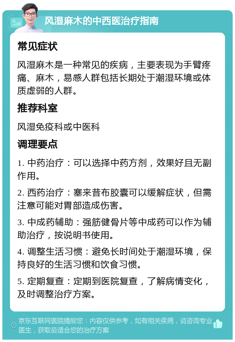 风湿麻木的中西医治疗指南 常见症状 风湿麻木是一种常见的疾病，主要表现为手臂疼痛、麻木，易感人群包括长期处于潮湿环境或体质虚弱的人群。 推荐科室 风湿免疫科或中医科 调理要点 1. 中药治疗：可以选择中药方剂，效果好且无副作用。 2. 西药治疗：塞来昔布胶囊可以缓解症状，但需注意可能对胃部造成伤害。 3. 中成药辅助：强筋健骨片等中成药可以作为辅助治疗，按说明书使用。 4. 调整生活习惯：避免长时间处于潮湿环境，保持良好的生活习惯和饮食习惯。 5. 定期复查：定期到医院复查，了解病情变化，及时调整治疗方案。