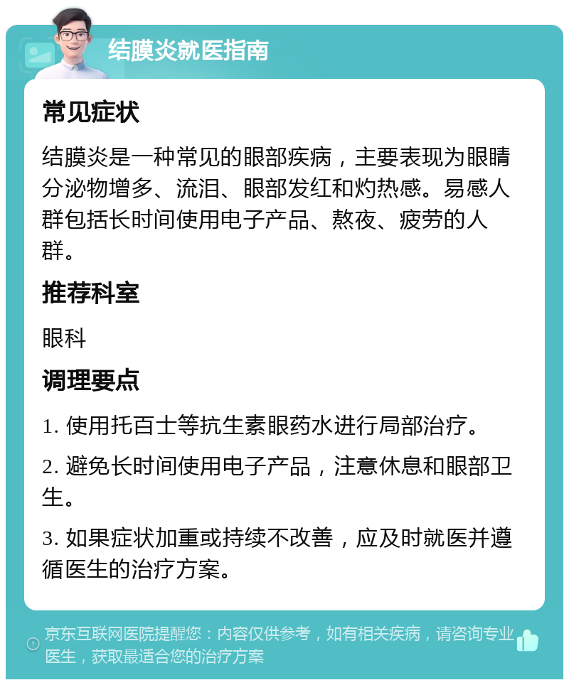 结膜炎就医指南 常见症状 结膜炎是一种常见的眼部疾病，主要表现为眼睛分泌物增多、流泪、眼部发红和灼热感。易感人群包括长时间使用电子产品、熬夜、疲劳的人群。 推荐科室 眼科 调理要点 1. 使用托百士等抗生素眼药水进行局部治疗。 2. 避免长时间使用电子产品，注意休息和眼部卫生。 3. 如果症状加重或持续不改善，应及时就医并遵循医生的治疗方案。