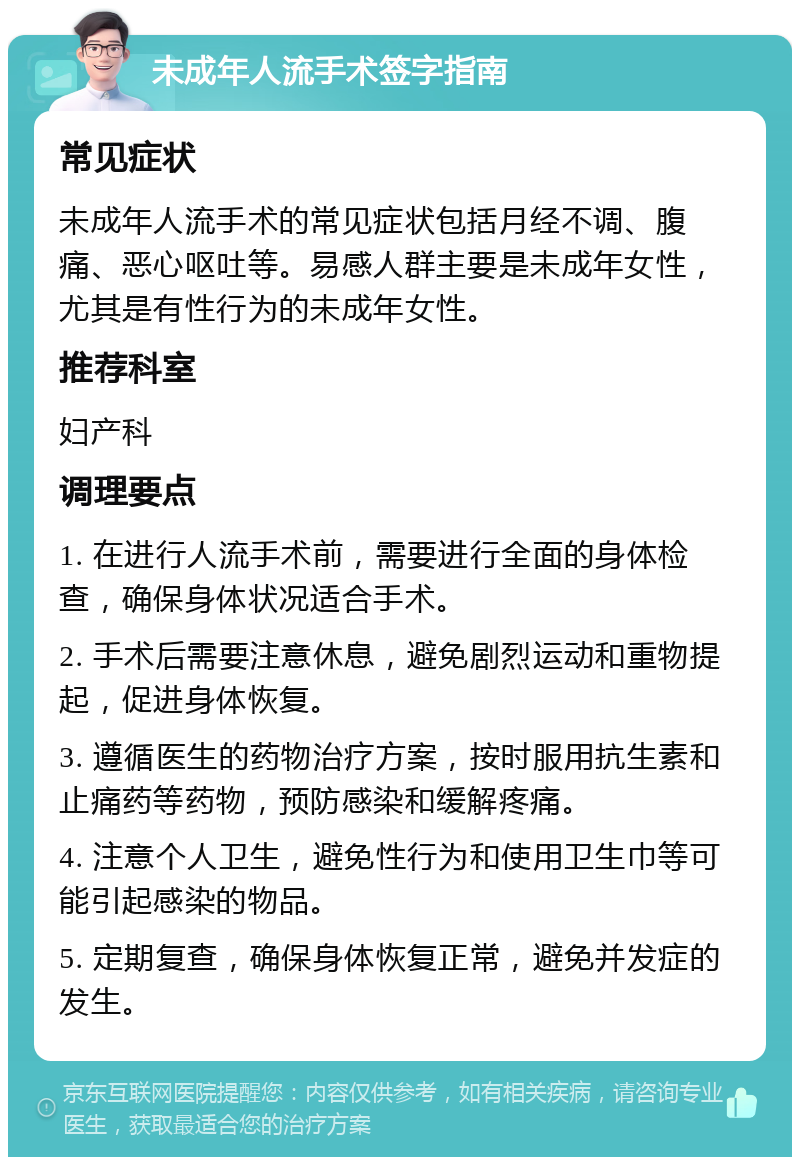 未成年人流手术签字指南 常见症状 未成年人流手术的常见症状包括月经不调、腹痛、恶心呕吐等。易感人群主要是未成年女性，尤其是有性行为的未成年女性。 推荐科室 妇产科 调理要点 1. 在进行人流手术前，需要进行全面的身体检查，确保身体状况适合手术。 2. 手术后需要注意休息，避免剧烈运动和重物提起，促进身体恢复。 3. 遵循医生的药物治疗方案，按时服用抗生素和止痛药等药物，预防感染和缓解疼痛。 4. 注意个人卫生，避免性行为和使用卫生巾等可能引起感染的物品。 5. 定期复查，确保身体恢复正常，避免并发症的发生。