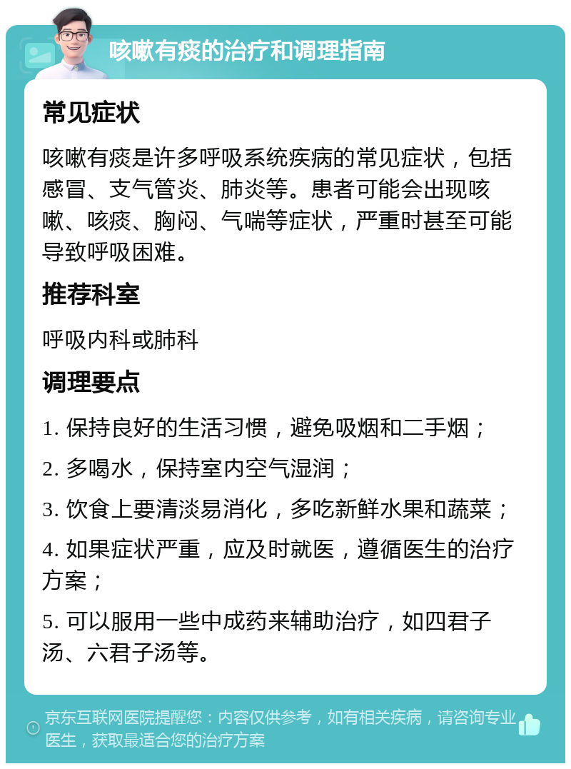 咳嗽有痰的治疗和调理指南 常见症状 咳嗽有痰是许多呼吸系统疾病的常见症状，包括感冒、支气管炎、肺炎等。患者可能会出现咳嗽、咳痰、胸闷、气喘等症状，严重时甚至可能导致呼吸困难。 推荐科室 呼吸内科或肺科 调理要点 1. 保持良好的生活习惯，避免吸烟和二手烟； 2. 多喝水，保持室内空气湿润； 3. 饮食上要清淡易消化，多吃新鲜水果和蔬菜； 4. 如果症状严重，应及时就医，遵循医生的治疗方案； 5. 可以服用一些中成药来辅助治疗，如四君子汤、六君子汤等。