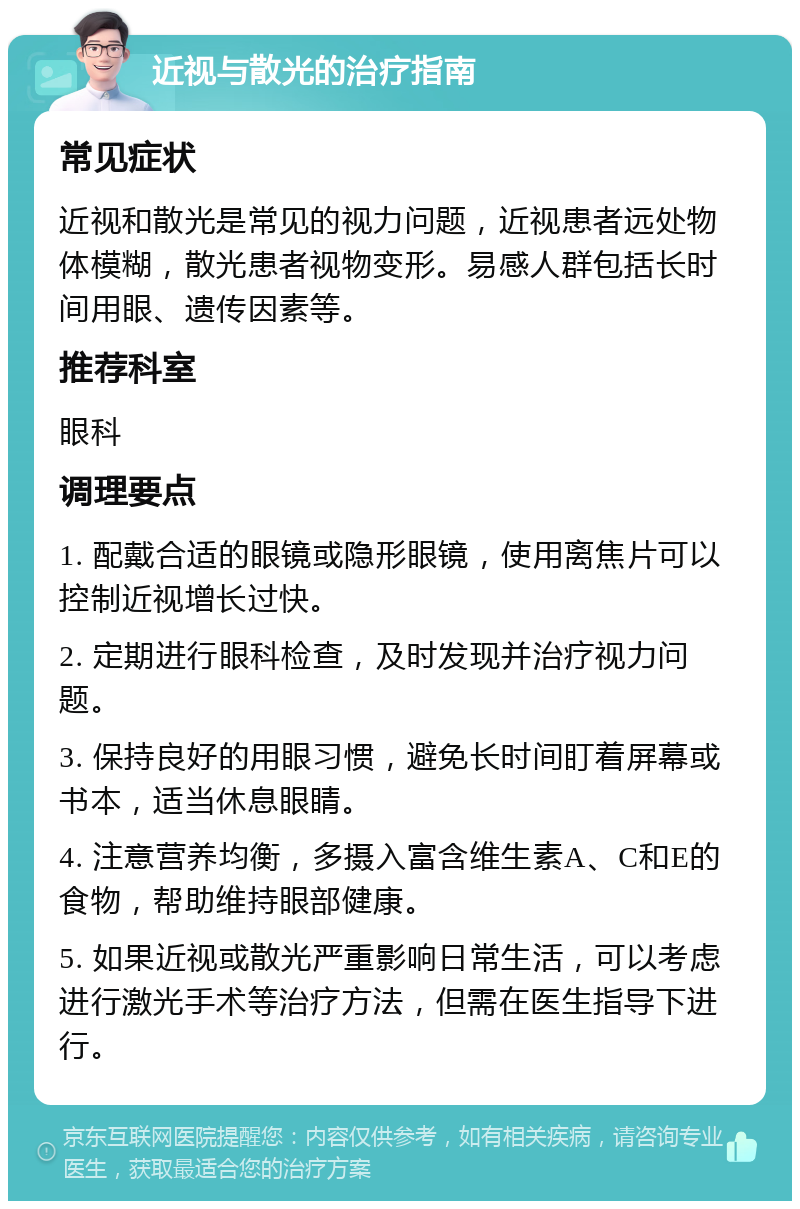 近视与散光的治疗指南 常见症状 近视和散光是常见的视力问题，近视患者远处物体模糊，散光患者视物变形。易感人群包括长时间用眼、遗传因素等。 推荐科室 眼科 调理要点 1. 配戴合适的眼镜或隐形眼镜，使用离焦片可以控制近视增长过快。 2. 定期进行眼科检查，及时发现并治疗视力问题。 3. 保持良好的用眼习惯，避免长时间盯着屏幕或书本，适当休息眼睛。 4. 注意营养均衡，多摄入富含维生素A、C和E的食物，帮助维持眼部健康。 5. 如果近视或散光严重影响日常生活，可以考虑进行激光手术等治疗方法，但需在医生指导下进行。