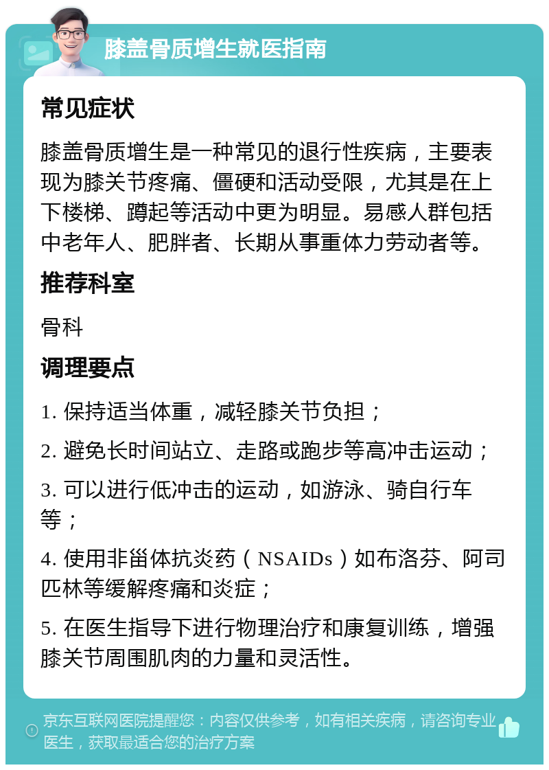 膝盖骨质增生就医指南 常见症状 膝盖骨质增生是一种常见的退行性疾病，主要表现为膝关节疼痛、僵硬和活动受限，尤其是在上下楼梯、蹲起等活动中更为明显。易感人群包括中老年人、肥胖者、长期从事重体力劳动者等。 推荐科室 骨科 调理要点 1. 保持适当体重，减轻膝关节负担； 2. 避免长时间站立、走路或跑步等高冲击运动； 3. 可以进行低冲击的运动，如游泳、骑自行车等； 4. 使用非甾体抗炎药（NSAIDs）如布洛芬、阿司匹林等缓解疼痛和炎症； 5. 在医生指导下进行物理治疗和康复训练，增强膝关节周围肌肉的力量和灵活性。