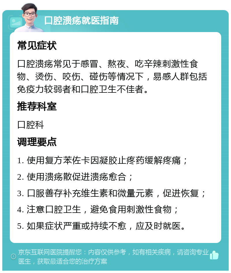 口腔溃疡就医指南 常见症状 口腔溃疡常见于感冒、熬夜、吃辛辣刺激性食物、烫伤、咬伤、碰伤等情况下，易感人群包括免疫力较弱者和口腔卫生不佳者。 推荐科室 口腔科 调理要点 1. 使用复方苯佐卡因凝胶止疼药缓解疼痛； 2. 使用溃疡散促进溃疡愈合； 3. 口服善存补充维生素和微量元素，促进恢复； 4. 注意口腔卫生，避免食用刺激性食物； 5. 如果症状严重或持续不愈，应及时就医。