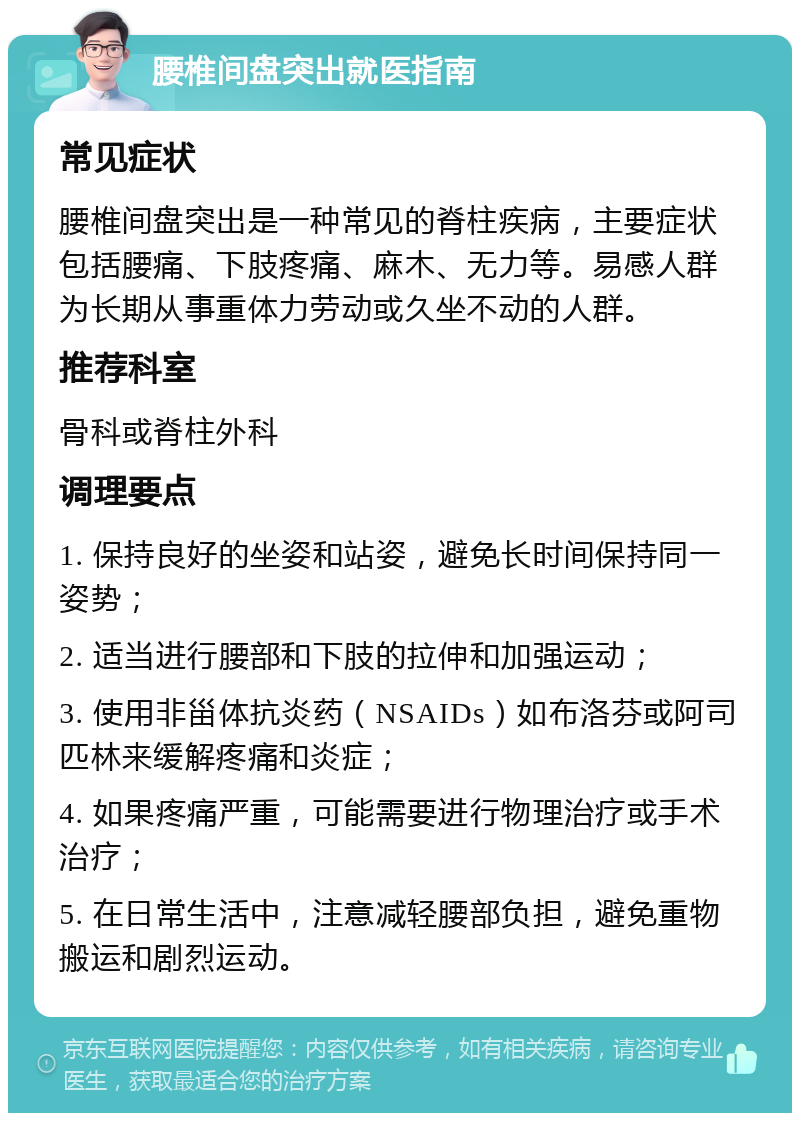 腰椎间盘突出就医指南 常见症状 腰椎间盘突出是一种常见的脊柱疾病，主要症状包括腰痛、下肢疼痛、麻木、无力等。易感人群为长期从事重体力劳动或久坐不动的人群。 推荐科室 骨科或脊柱外科 调理要点 1. 保持良好的坐姿和站姿，避免长时间保持同一姿势； 2. 适当进行腰部和下肢的拉伸和加强运动； 3. 使用非甾体抗炎药（NSAIDs）如布洛芬或阿司匹林来缓解疼痛和炎症； 4. 如果疼痛严重，可能需要进行物理治疗或手术治疗； 5. 在日常生活中，注意减轻腰部负担，避免重物搬运和剧烈运动。