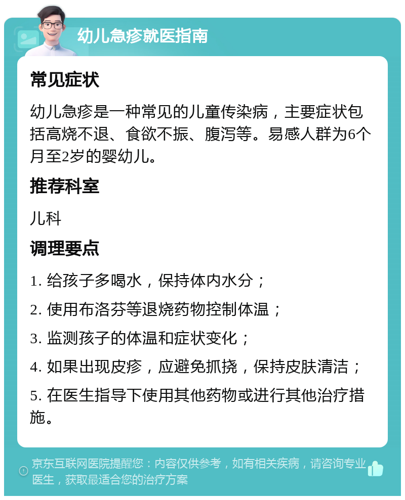 幼儿急疹就医指南 常见症状 幼儿急疹是一种常见的儿童传染病，主要症状包括高烧不退、食欲不振、腹泻等。易感人群为6个月至2岁的婴幼儿。 推荐科室 儿科 调理要点 1. 给孩子多喝水，保持体内水分； 2. 使用布洛芬等退烧药物控制体温； 3. 监测孩子的体温和症状变化； 4. 如果出现皮疹，应避免抓挠，保持皮肤清洁； 5. 在医生指导下使用其他药物或进行其他治疗措施。