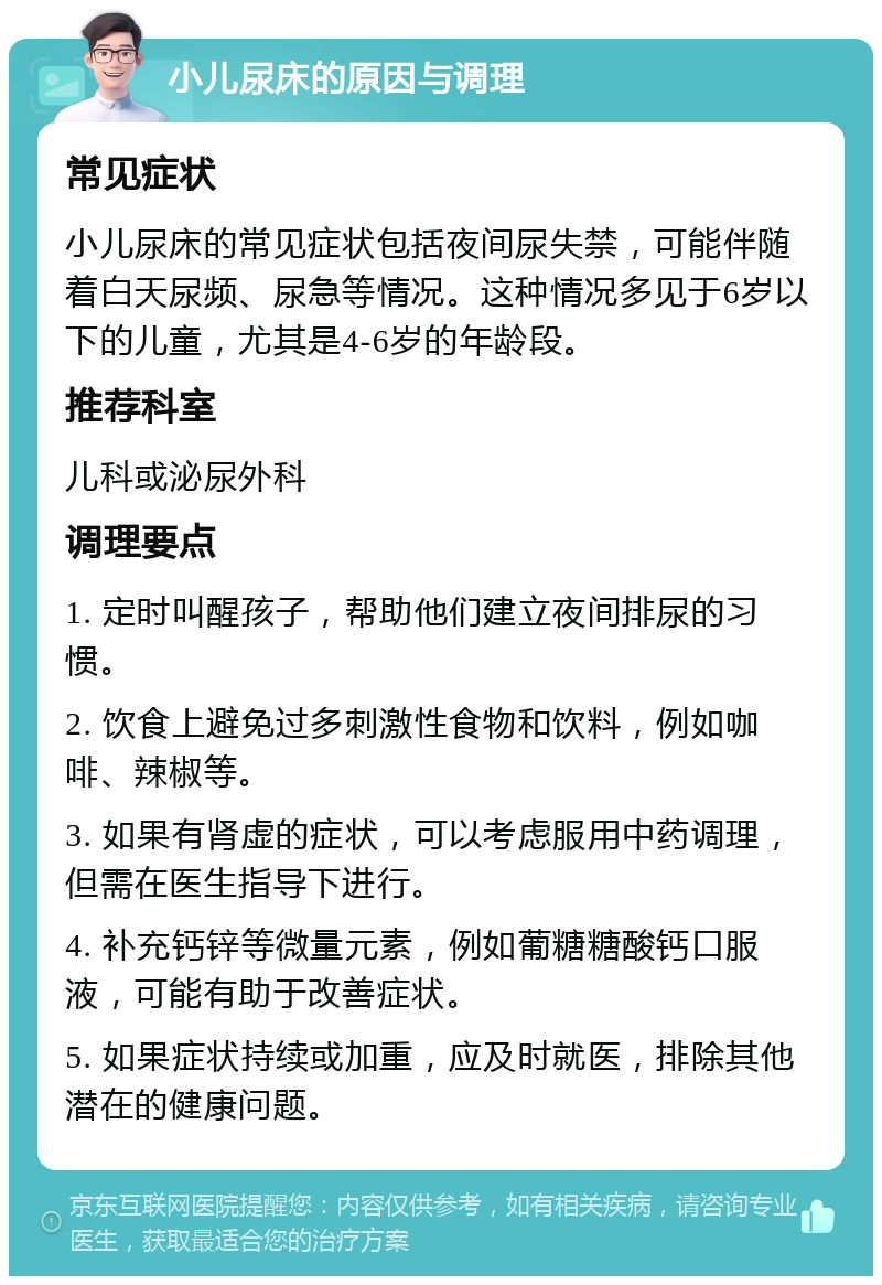 小儿尿床的原因与调理 常见症状 小儿尿床的常见症状包括夜间尿失禁，可能伴随着白天尿频、尿急等情况。这种情况多见于6岁以下的儿童，尤其是4-6岁的年龄段。 推荐科室 儿科或泌尿外科 调理要点 1. 定时叫醒孩子，帮助他们建立夜间排尿的习惯。 2. 饮食上避免过多刺激性食物和饮料，例如咖啡、辣椒等。 3. 如果有肾虚的症状，可以考虑服用中药调理，但需在医生指导下进行。 4. 补充钙锌等微量元素，例如葡糖糖酸钙口服液，可能有助于改善症状。 5. 如果症状持续或加重，应及时就医，排除其他潜在的健康问题。