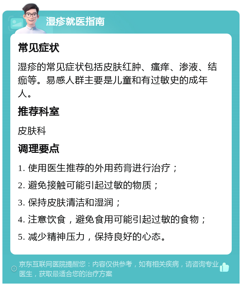 湿疹就医指南 常见症状 湿疹的常见症状包括皮肤红肿、瘙痒、渗液、结痂等。易感人群主要是儿童和有过敏史的成年人。 推荐科室 皮肤科 调理要点 1. 使用医生推荐的外用药膏进行治疗； 2. 避免接触可能引起过敏的物质； 3. 保持皮肤清洁和湿润； 4. 注意饮食，避免食用可能引起过敏的食物； 5. 减少精神压力，保持良好的心态。