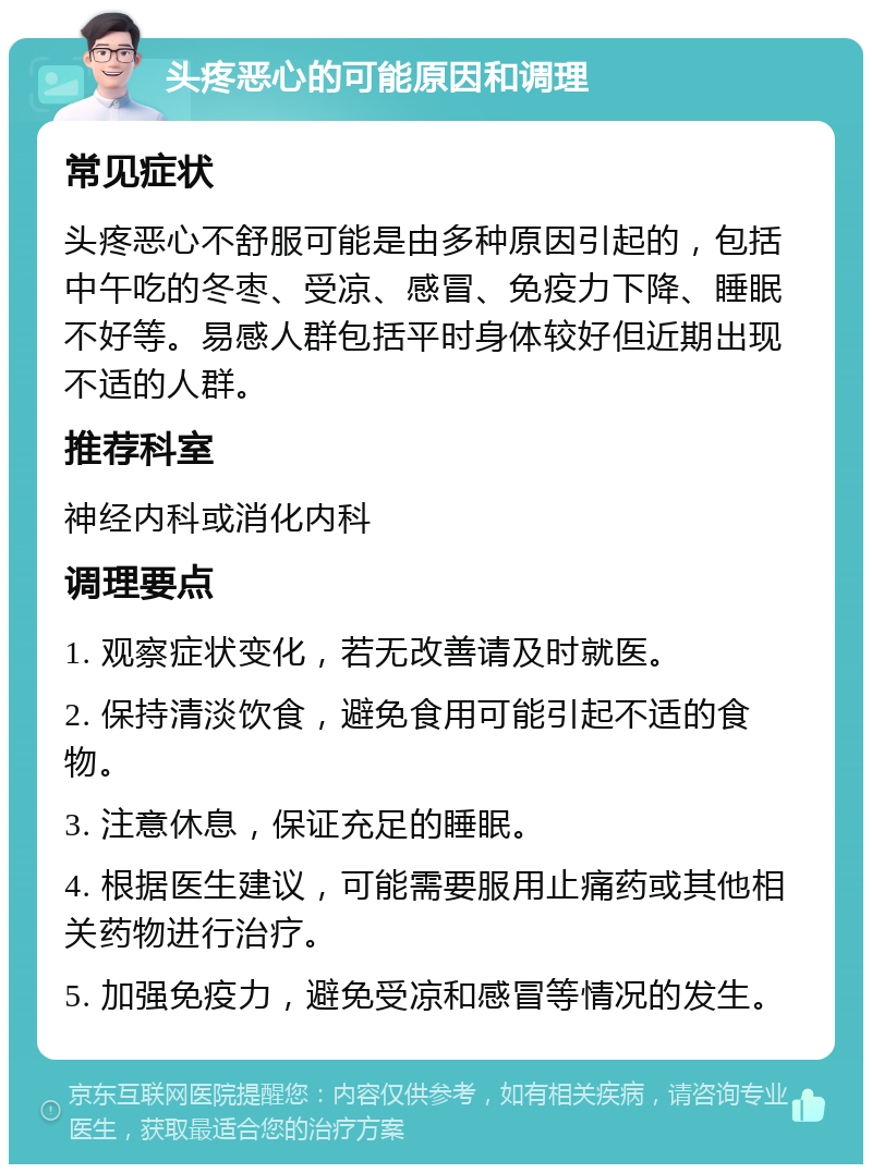 头疼恶心的可能原因和调理 常见症状 头疼恶心不舒服可能是由多种原因引起的，包括中午吃的冬枣、受凉、感冒、免疫力下降、睡眠不好等。易感人群包括平时身体较好但近期出现不适的人群。 推荐科室 神经内科或消化内科 调理要点 1. 观察症状变化，若无改善请及时就医。 2. 保持清淡饮食，避免食用可能引起不适的食物。 3. 注意休息，保证充足的睡眠。 4. 根据医生建议，可能需要服用止痛药或其他相关药物进行治疗。 5. 加强免疫力，避免受凉和感冒等情况的发生。