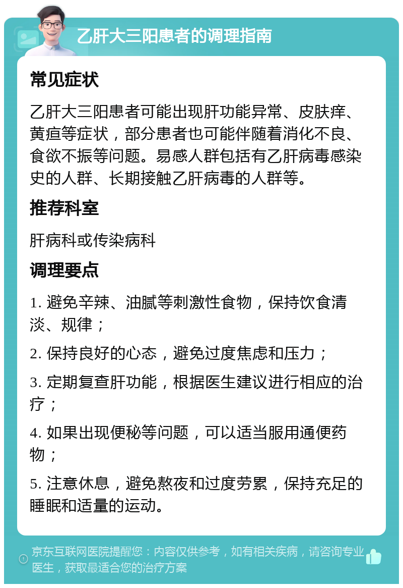 乙肝大三阳患者的调理指南 常见症状 乙肝大三阳患者可能出现肝功能异常、皮肤痒、黄疸等症状，部分患者也可能伴随着消化不良、食欲不振等问题。易感人群包括有乙肝病毒感染史的人群、长期接触乙肝病毒的人群等。 推荐科室 肝病科或传染病科 调理要点 1. 避免辛辣、油腻等刺激性食物，保持饮食清淡、规律； 2. 保持良好的心态，避免过度焦虑和压力； 3. 定期复查肝功能，根据医生建议进行相应的治疗； 4. 如果出现便秘等问题，可以适当服用通便药物； 5. 注意休息，避免熬夜和过度劳累，保持充足的睡眠和适量的运动。