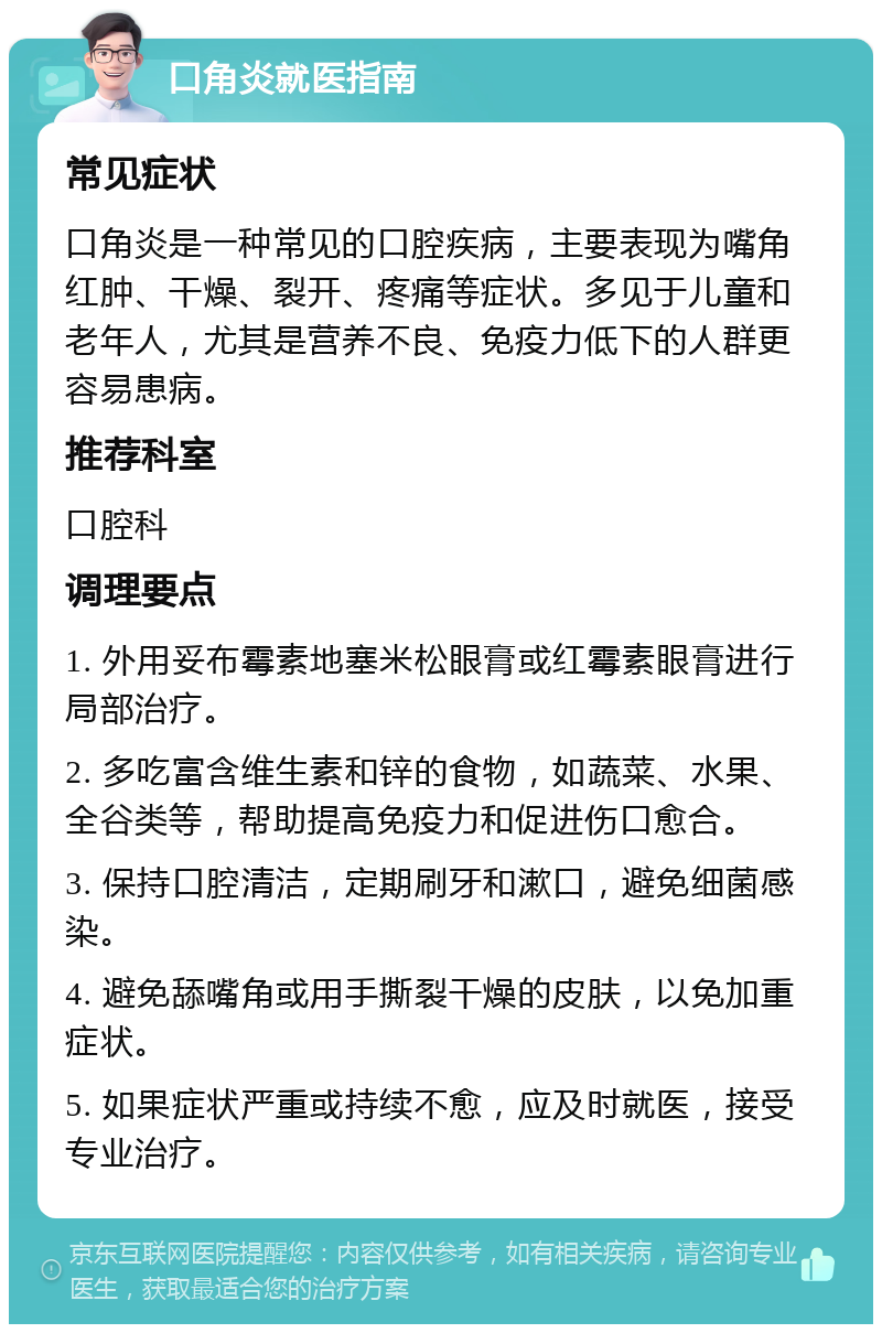 口角炎就医指南 常见症状 口角炎是一种常见的口腔疾病，主要表现为嘴角红肿、干燥、裂开、疼痛等症状。多见于儿童和老年人，尤其是营养不良、免疫力低下的人群更容易患病。 推荐科室 口腔科 调理要点 1. 外用妥布霉素地塞米松眼膏或红霉素眼膏进行局部治疗。 2. 多吃富含维生素和锌的食物，如蔬菜、水果、全谷类等，帮助提高免疫力和促进伤口愈合。 3. 保持口腔清洁，定期刷牙和漱口，避免细菌感染。 4. 避免舔嘴角或用手撕裂干燥的皮肤，以免加重症状。 5. 如果症状严重或持续不愈，应及时就医，接受专业治疗。