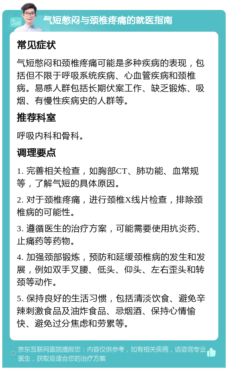 气短憋闷与颈椎疼痛的就医指南 常见症状 气短憋闷和颈椎疼痛可能是多种疾病的表现，包括但不限于呼吸系统疾病、心血管疾病和颈椎病。易感人群包括长期伏案工作、缺乏锻炼、吸烟、有慢性疾病史的人群等。 推荐科室 呼吸内科和骨科。 调理要点 1. 完善相关检查，如胸部CT、肺功能、血常规等，了解气短的具体原因。 2. 对于颈椎疼痛，进行颈椎X线片检查，排除颈椎病的可能性。 3. 遵循医生的治疗方案，可能需要使用抗炎药、止痛药等药物。 4. 加强颈部锻炼，预防和延缓颈椎病的发生和发展，例如双手叉腰、低头、仰头、左右歪头和转颈等动作。 5. 保持良好的生活习惯，包括清淡饮食、避免辛辣刺激食品及油炸食品、忌烟酒、保持心情愉快、避免过分焦虑和劳累等。