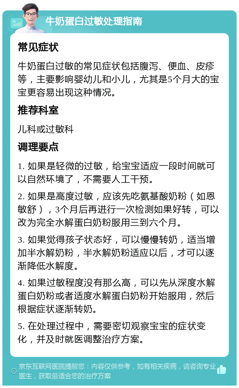 牛奶蛋白过敏处理指南 常见症状 牛奶蛋白过敏的常见症状包括腹泻、便血、皮疹等，主要影响婴幼儿和小儿，尤其是5个月大的宝宝更容易出现这种情况。 推荐科室 儿科或过敏科 调理要点 1. 如果是轻微的过敏，给宝宝适应一段时间就可以自然环境了，不需要人工干预。 2. 如果是高度过敏，应该先吃氨基酸奶粉（如恩敏舒），3个月后再进行一次检测如果好转，可以改为完全水解蛋白奶粉服用三到六个月。 3. 如果觉得孩子状态好，可以慢慢转奶，适当增加半水解奶粉，半水解奶粉适应以后，才可以逐渐降低水解度。 4. 如果过敏程度没有那么高，可以先从深度水解蛋白奶粉或者适度水解蛋白奶粉开始服用，然后根据症状逐渐转奶。 5. 在处理过程中，需要密切观察宝宝的症状变化，并及时就医调整治疗方案。