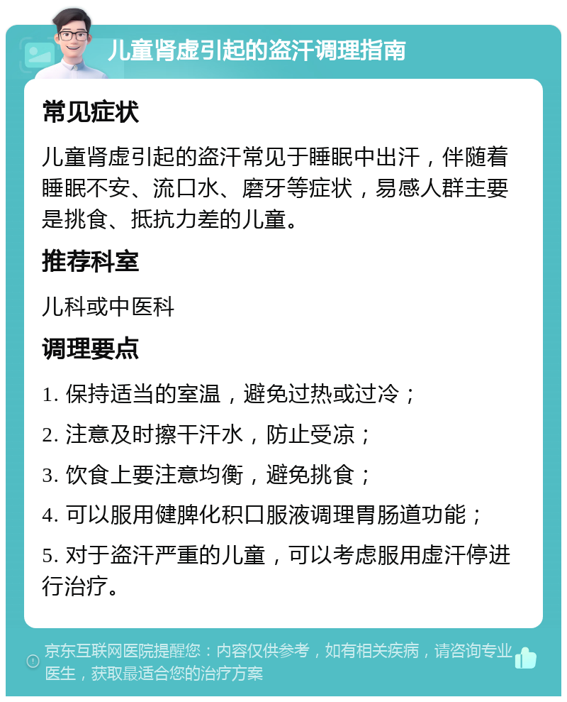 儿童肾虚引起的盗汗调理指南 常见症状 儿童肾虚引起的盗汗常见于睡眠中出汗，伴随着睡眠不安、流口水、磨牙等症状，易感人群主要是挑食、抵抗力差的儿童。 推荐科室 儿科或中医科 调理要点 1. 保持适当的室温，避免过热或过冷； 2. 注意及时擦干汗水，防止受凉； 3. 饮食上要注意均衡，避免挑食； 4. 可以服用健脾化积口服液调理胃肠道功能； 5. 对于盗汗严重的儿童，可以考虑服用虚汗停进行治疗。