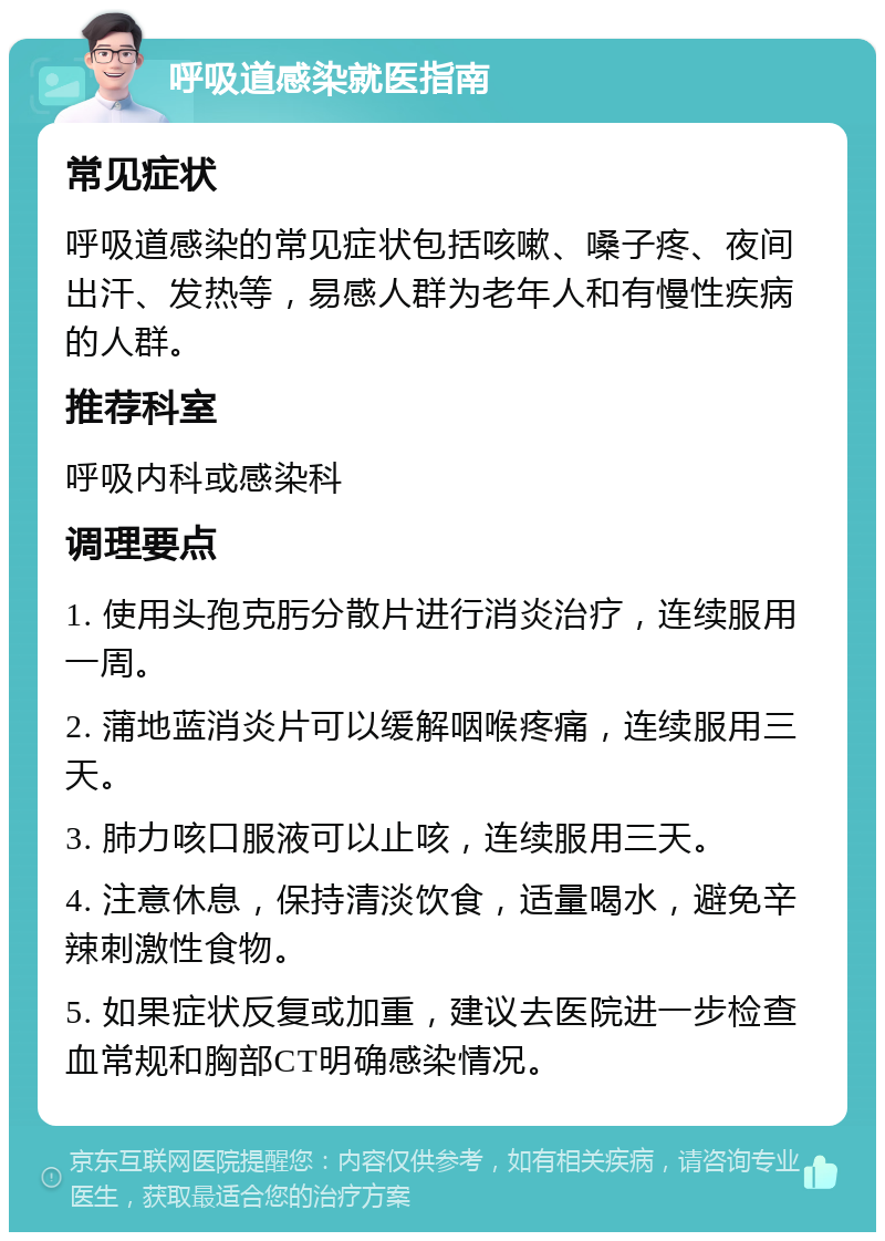 呼吸道感染就医指南 常见症状 呼吸道感染的常见症状包括咳嗽、嗓子疼、夜间出汗、发热等，易感人群为老年人和有慢性疾病的人群。 推荐科室 呼吸内科或感染科 调理要点 1. 使用头孢克肟分散片进行消炎治疗，连续服用一周。 2. 蒲地蓝消炎片可以缓解咽喉疼痛，连续服用三天。 3. 肺力咳口服液可以止咳，连续服用三天。 4. 注意休息，保持清淡饮食，适量喝水，避免辛辣刺激性食物。 5. 如果症状反复或加重，建议去医院进一步检查血常规和胸部CT明确感染情况。