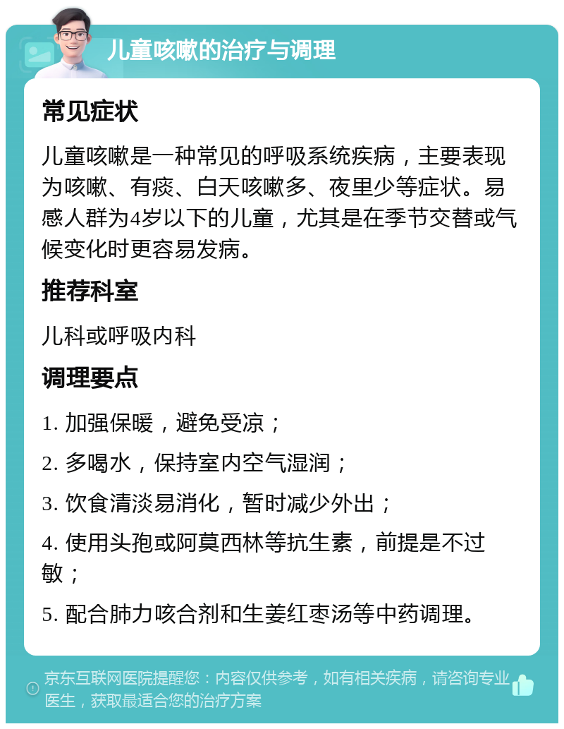 儿童咳嗽的治疗与调理 常见症状 儿童咳嗽是一种常见的呼吸系统疾病，主要表现为咳嗽、有痰、白天咳嗽多、夜里少等症状。易感人群为4岁以下的儿童，尤其是在季节交替或气候变化时更容易发病。 推荐科室 儿科或呼吸内科 调理要点 1. 加强保暖，避免受凉； 2. 多喝水，保持室内空气湿润； 3. 饮食清淡易消化，暂时减少外出； 4. 使用头孢或阿莫西林等抗生素，前提是不过敏； 5. 配合肺力咳合剂和生姜红枣汤等中药调理。