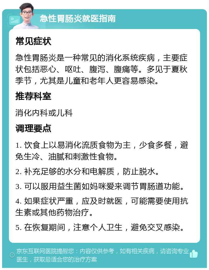 急性胃肠炎就医指南 常见症状 急性胃肠炎是一种常见的消化系统疾病，主要症状包括恶心、呕吐、腹泻、腹痛等。多见于夏秋季节，尤其是儿童和老年人更容易感染。 推荐科室 消化内科或儿科 调理要点 1. 饮食上以易消化流质食物为主，少食多餐，避免生冷、油腻和刺激性食物。 2. 补充足够的水分和电解质，防止脱水。 3. 可以服用益生菌如妈咪爱来调节胃肠道功能。 4. 如果症状严重，应及时就医，可能需要使用抗生素或其他药物治疗。 5. 在恢复期间，注意个人卫生，避免交叉感染。