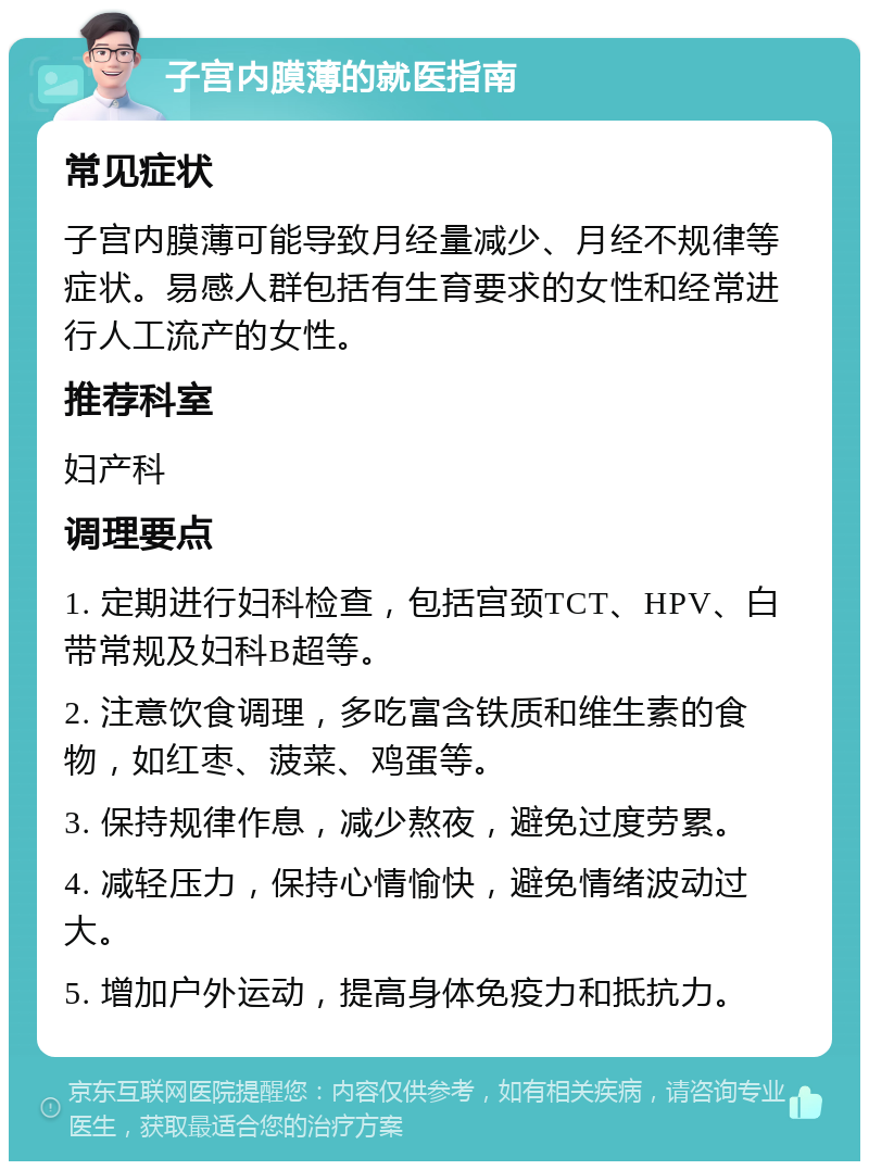 子宫内膜薄的就医指南 常见症状 子宫内膜薄可能导致月经量减少、月经不规律等症状。易感人群包括有生育要求的女性和经常进行人工流产的女性。 推荐科室 妇产科 调理要点 1. 定期进行妇科检查，包括宫颈TCT、HPV、白带常规及妇科B超等。 2. 注意饮食调理，多吃富含铁质和维生素的食物，如红枣、菠菜、鸡蛋等。 3. 保持规律作息，减少熬夜，避免过度劳累。 4. 减轻压力，保持心情愉快，避免情绪波动过大。 5. 增加户外运动，提高身体免疫力和抵抗力。