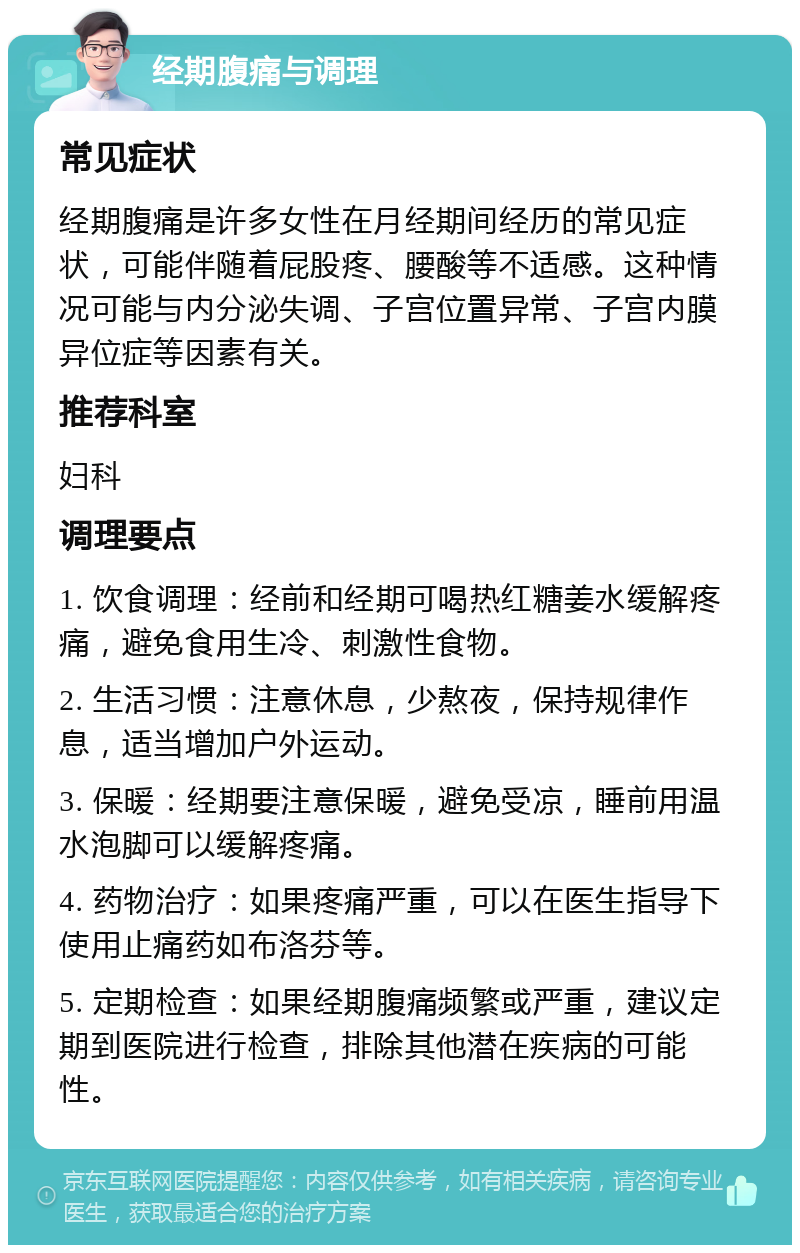 经期腹痛与调理 常见症状 经期腹痛是许多女性在月经期间经历的常见症状，可能伴随着屁股疼、腰酸等不适感。这种情况可能与内分泌失调、子宫位置异常、子宫内膜异位症等因素有关。 推荐科室 妇科 调理要点 1. 饮食调理：经前和经期可喝热红糖姜水缓解疼痛，避免食用生冷、刺激性食物。 2. 生活习惯：注意休息，少熬夜，保持规律作息，适当增加户外运动。 3. 保暖：经期要注意保暖，避免受凉，睡前用温水泡脚可以缓解疼痛。 4. 药物治疗：如果疼痛严重，可以在医生指导下使用止痛药如布洛芬等。 5. 定期检查：如果经期腹痛频繁或严重，建议定期到医院进行检查，排除其他潜在疾病的可能性。