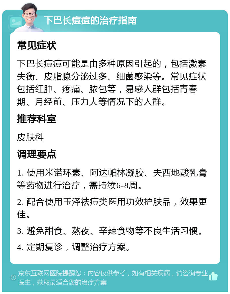 下巴长痘痘的治疗指南 常见症状 下巴长痘痘可能是由多种原因引起的，包括激素失衡、皮脂腺分泌过多、细菌感染等。常见症状包括红肿、疼痛、脓包等，易感人群包括青春期、月经前、压力大等情况下的人群。 推荐科室 皮肤科 调理要点 1. 使用米诺环素、阿达帕林凝胶、夫西地酸乳膏等药物进行治疗，需持续6-8周。 2. 配合使用玉泽祛痘类医用功效护肤品，效果更佳。 3. 避免甜食、熬夜、辛辣食物等不良生活习惯。 4. 定期复诊，调整治疗方案。