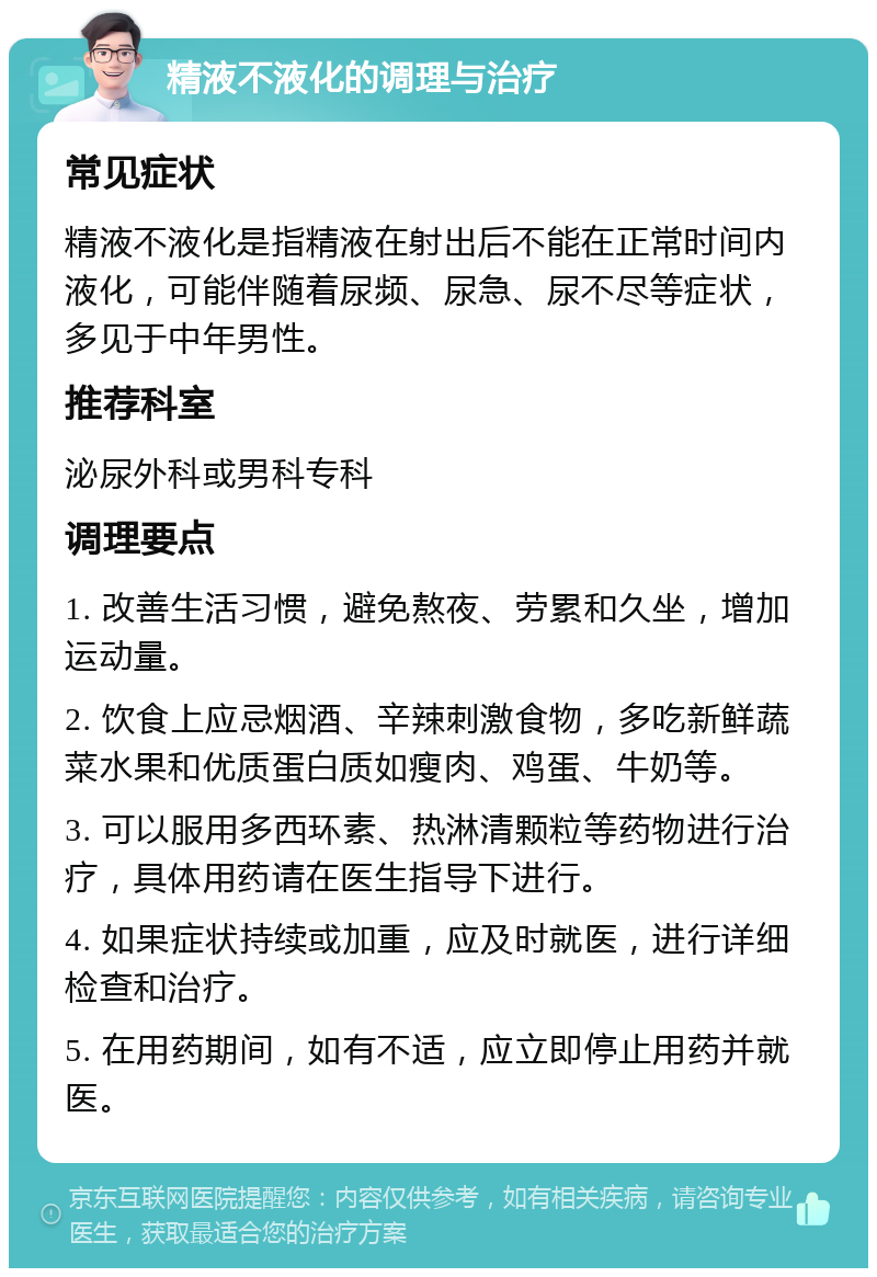 精液不液化的调理与治疗 常见症状 精液不液化是指精液在射出后不能在正常时间内液化，可能伴随着尿频、尿急、尿不尽等症状，多见于中年男性。 推荐科室 泌尿外科或男科专科 调理要点 1. 改善生活习惯，避免熬夜、劳累和久坐，增加运动量。 2. 饮食上应忌烟酒、辛辣刺激食物，多吃新鲜蔬菜水果和优质蛋白质如瘦肉、鸡蛋、牛奶等。 3. 可以服用多西环素、热淋清颗粒等药物进行治疗，具体用药请在医生指导下进行。 4. 如果症状持续或加重，应及时就医，进行详细检查和治疗。 5. 在用药期间，如有不适，应立即停止用药并就医。