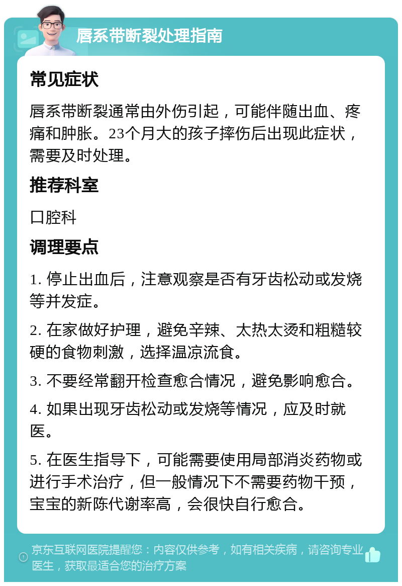 唇系带断裂处理指南 常见症状 唇系带断裂通常由外伤引起，可能伴随出血、疼痛和肿胀。23个月大的孩子摔伤后出现此症状，需要及时处理。 推荐科室 口腔科 调理要点 1. 停止出血后，注意观察是否有牙齿松动或发烧等并发症。 2. 在家做好护理，避免辛辣、太热太烫和粗糙较硬的食物刺激，选择温凉流食。 3. 不要经常翻开检查愈合情况，避免影响愈合。 4. 如果出现牙齿松动或发烧等情况，应及时就医。 5. 在医生指导下，可能需要使用局部消炎药物或进行手术治疗，但一般情况下不需要药物干预，宝宝的新陈代谢率高，会很快自行愈合。