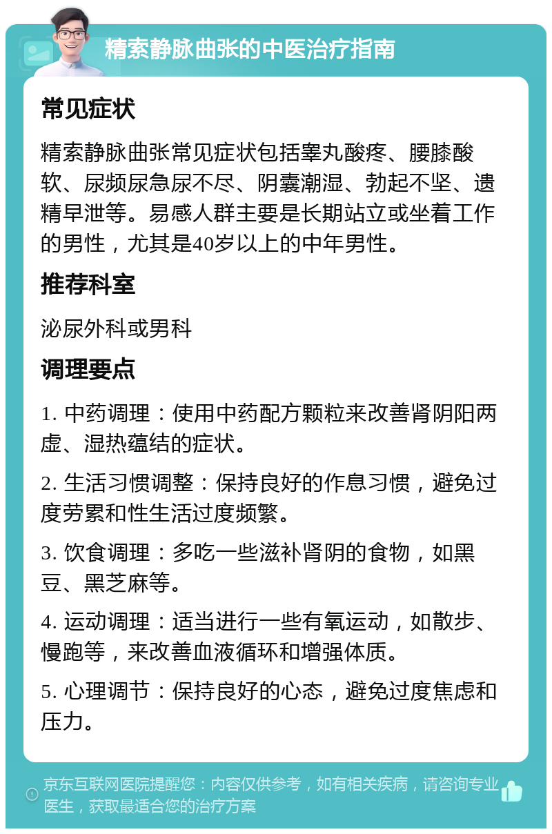 精索静脉曲张的中医治疗指南 常见症状 精索静脉曲张常见症状包括睾丸酸疼、腰膝酸软、尿频尿急尿不尽、阴囊潮湿、勃起不坚、遗精早泄等。易感人群主要是长期站立或坐着工作的男性，尤其是40岁以上的中年男性。 推荐科室 泌尿外科或男科 调理要点 1. 中药调理：使用中药配方颗粒来改善肾阴阳两虚、湿热蕴结的症状。 2. 生活习惯调整：保持良好的作息习惯，避免过度劳累和性生活过度频繁。 3. 饮食调理：多吃一些滋补肾阴的食物，如黑豆、黑芝麻等。 4. 运动调理：适当进行一些有氧运动，如散步、慢跑等，来改善血液循环和增强体质。 5. 心理调节：保持良好的心态，避免过度焦虑和压力。