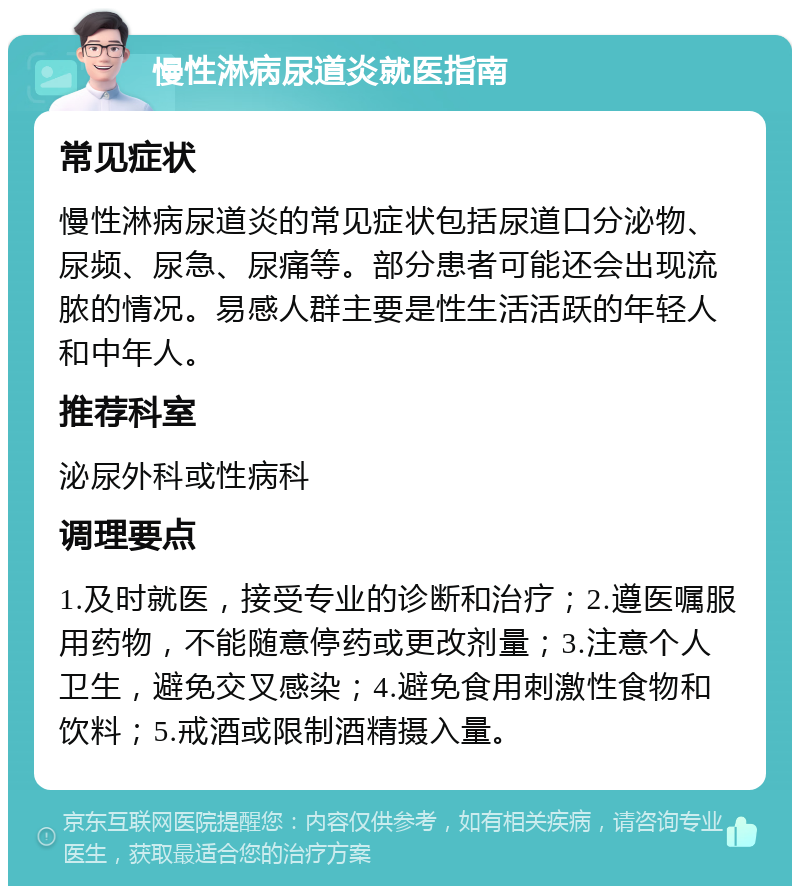 慢性淋病尿道炎就医指南 常见症状 慢性淋病尿道炎的常见症状包括尿道口分泌物、尿频、尿急、尿痛等。部分患者可能还会出现流脓的情况。易感人群主要是性生活活跃的年轻人和中年人。 推荐科室 泌尿外科或性病科 调理要点 1.及时就医，接受专业的诊断和治疗；2.遵医嘱服用药物，不能随意停药或更改剂量；3.注意个人卫生，避免交叉感染；4.避免食用刺激性食物和饮料；5.戒酒或限制酒精摄入量。