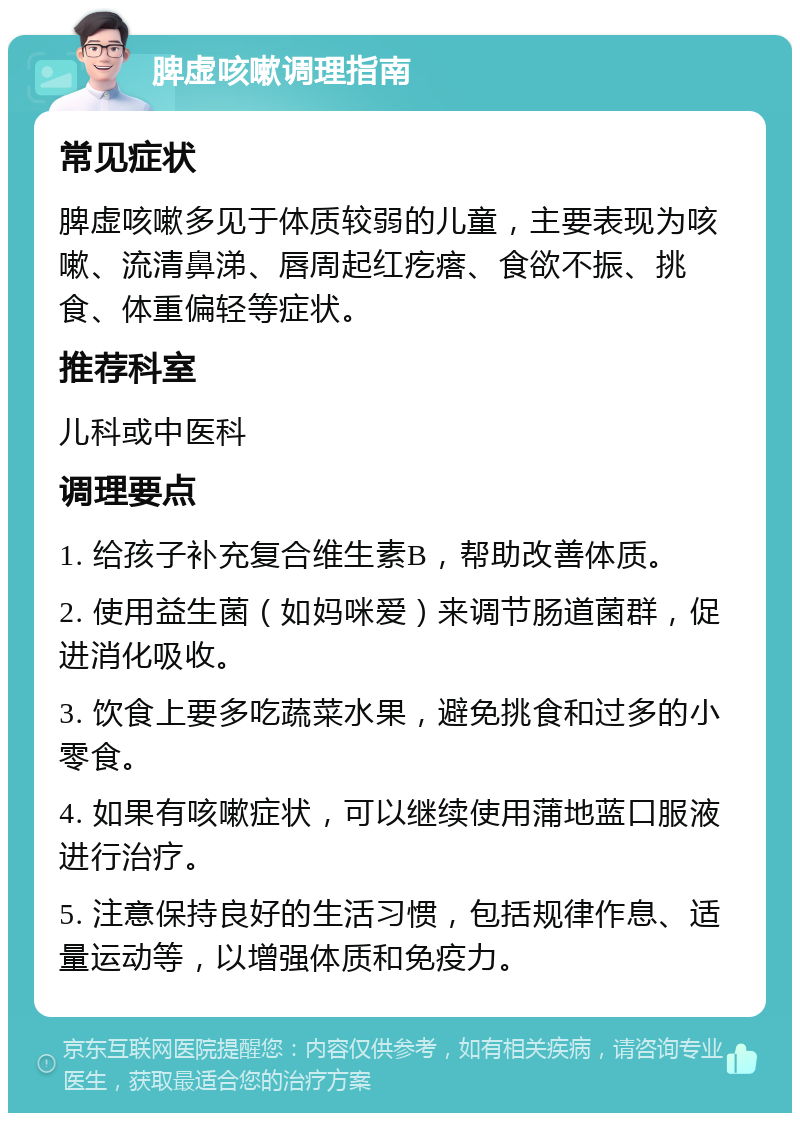 脾虚咳嗽调理指南 常见症状 脾虚咳嗽多见于体质较弱的儿童，主要表现为咳嗽、流清鼻涕、唇周起红疙瘩、食欲不振、挑食、体重偏轻等症状。 推荐科室 儿科或中医科 调理要点 1. 给孩子补充复合维生素B，帮助改善体质。 2. 使用益生菌（如妈咪爱）来调节肠道菌群，促进消化吸收。 3. 饮食上要多吃蔬菜水果，避免挑食和过多的小零食。 4. 如果有咳嗽症状，可以继续使用蒲地蓝口服液进行治疗。 5. 注意保持良好的生活习惯，包括规律作息、适量运动等，以增强体质和免疫力。