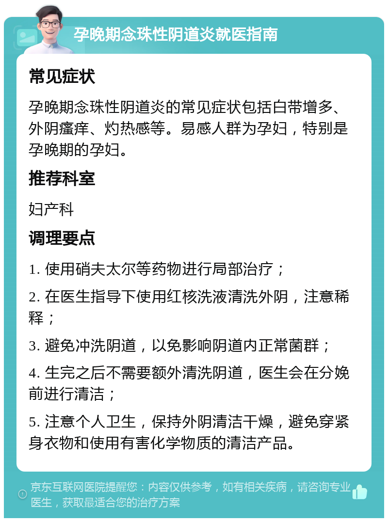 孕晚期念珠性阴道炎就医指南 常见症状 孕晚期念珠性阴道炎的常见症状包括白带增多、外阴瘙痒、灼热感等。易感人群为孕妇，特别是孕晚期的孕妇。 推荐科室 妇产科 调理要点 1. 使用硝夫太尔等药物进行局部治疗； 2. 在医生指导下使用红核洗液清洗外阴，注意稀释； 3. 避免冲洗阴道，以免影响阴道内正常菌群； 4. 生完之后不需要额外清洗阴道，医生会在分娩前进行清洁； 5. 注意个人卫生，保持外阴清洁干燥，避免穿紧身衣物和使用有害化学物质的清洁产品。