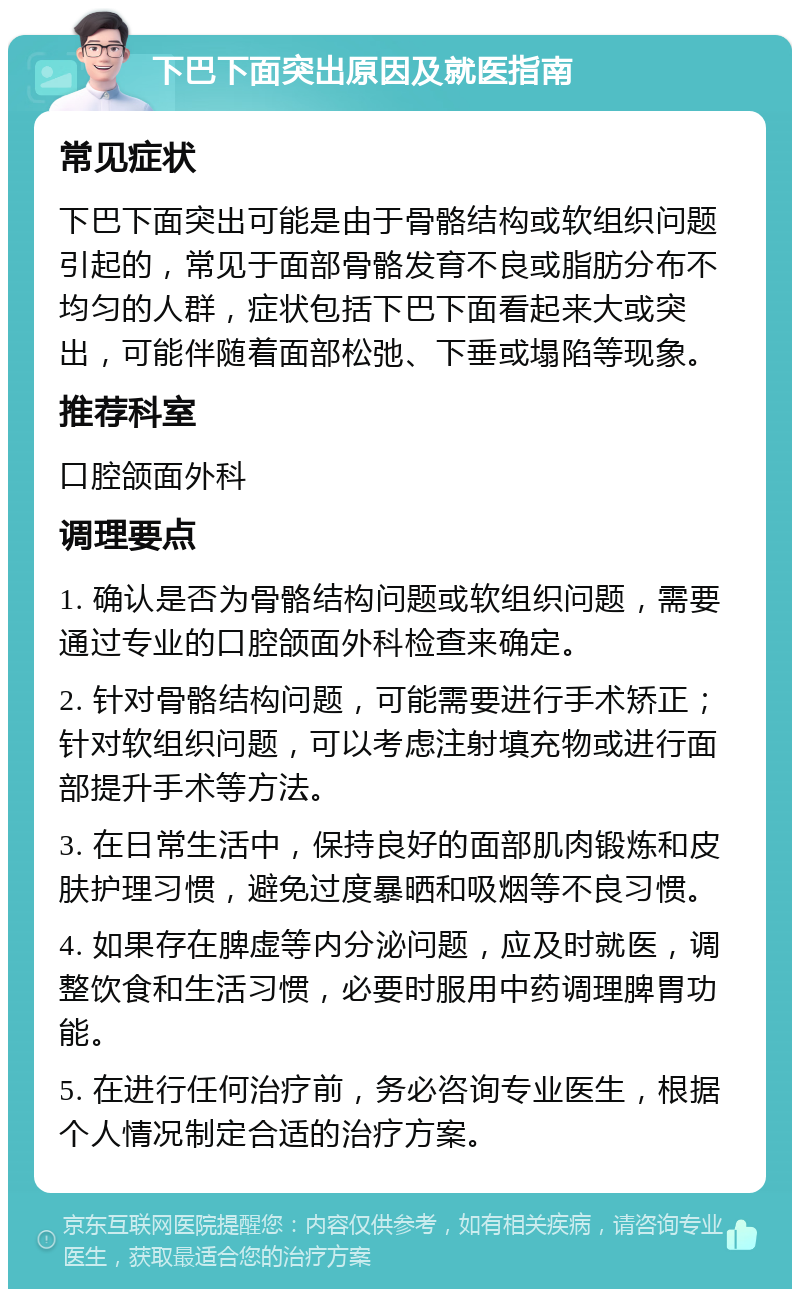 下巴下面突出原因及就医指南 常见症状 下巴下面突出可能是由于骨骼结构或软组织问题引起的，常见于面部骨骼发育不良或脂肪分布不均匀的人群，症状包括下巴下面看起来大或突出，可能伴随着面部松弛、下垂或塌陷等现象。 推荐科室 口腔颌面外科 调理要点 1. 确认是否为骨骼结构问题或软组织问题，需要通过专业的口腔颌面外科检查来确定。 2. 针对骨骼结构问题，可能需要进行手术矫正；针对软组织问题，可以考虑注射填充物或进行面部提升手术等方法。 3. 在日常生活中，保持良好的面部肌肉锻炼和皮肤护理习惯，避免过度暴晒和吸烟等不良习惯。 4. 如果存在脾虚等内分泌问题，应及时就医，调整饮食和生活习惯，必要时服用中药调理脾胃功能。 5. 在进行任何治疗前，务必咨询专业医生，根据个人情况制定合适的治疗方案。