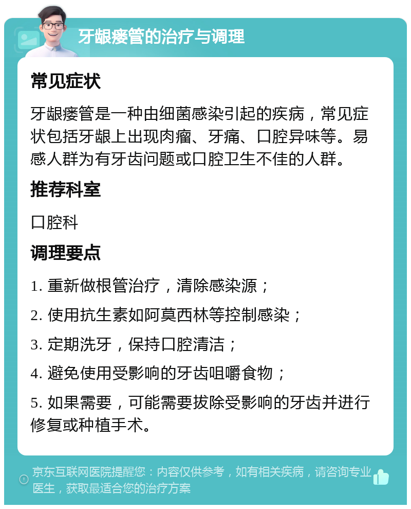 牙龈瘘管的治疗与调理 常见症状 牙龈瘘管是一种由细菌感染引起的疾病，常见症状包括牙龈上出现肉瘤、牙痛、口腔异味等。易感人群为有牙齿问题或口腔卫生不佳的人群。 推荐科室 口腔科 调理要点 1. 重新做根管治疗，清除感染源； 2. 使用抗生素如阿莫西林等控制感染； 3. 定期洗牙，保持口腔清洁； 4. 避免使用受影响的牙齿咀嚼食物； 5. 如果需要，可能需要拔除受影响的牙齿并进行修复或种植手术。