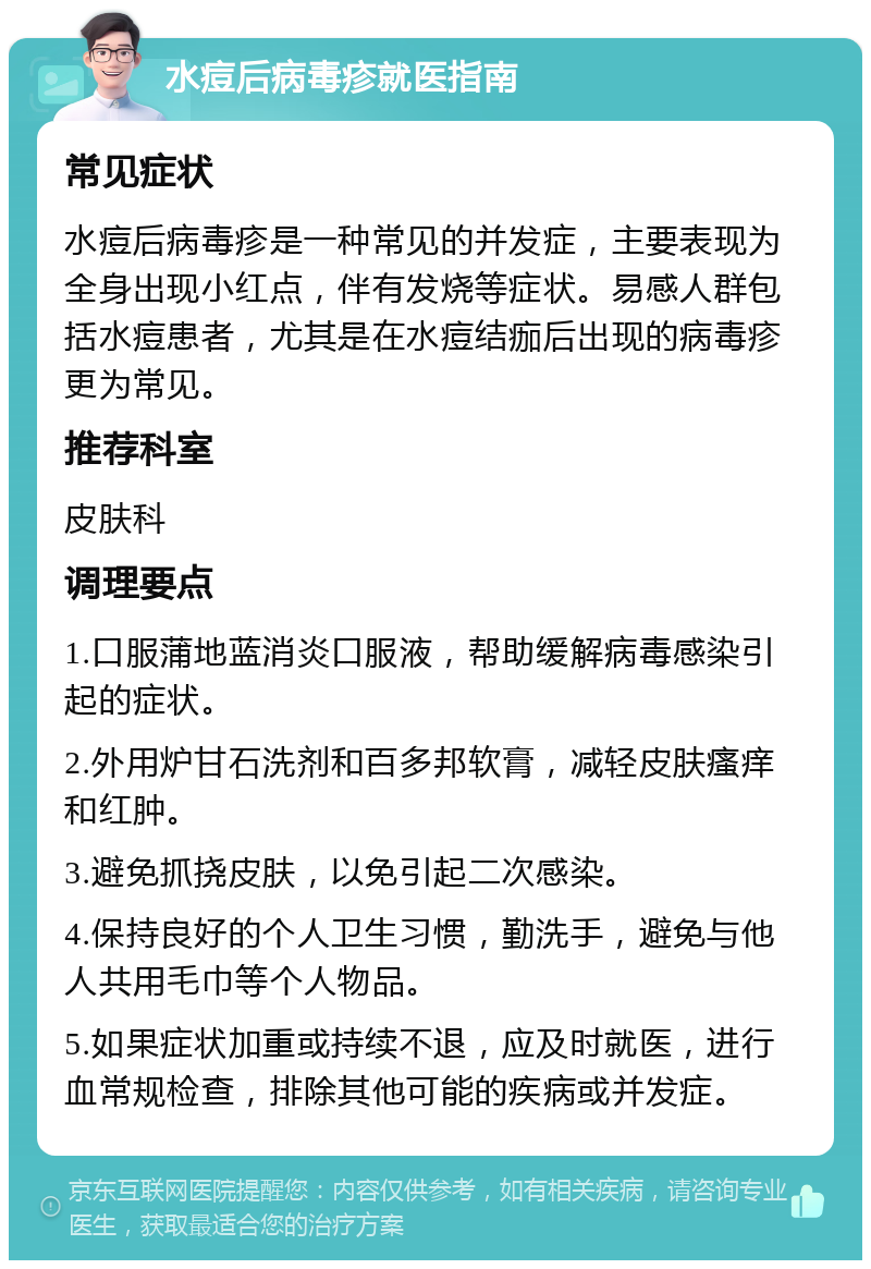 水痘后病毒疹就医指南 常见症状 水痘后病毒疹是一种常见的并发症，主要表现为全身出现小红点，伴有发烧等症状。易感人群包括水痘患者，尤其是在水痘结痂后出现的病毒疹更为常见。 推荐科室 皮肤科 调理要点 1.口服蒲地蓝消炎口服液，帮助缓解病毒感染引起的症状。 2.外用炉甘石洗剂和百多邦软膏，减轻皮肤瘙痒和红肿。 3.避免抓挠皮肤，以免引起二次感染。 4.保持良好的个人卫生习惯，勤洗手，避免与他人共用毛巾等个人物品。 5.如果症状加重或持续不退，应及时就医，进行血常规检查，排除其他可能的疾病或并发症。