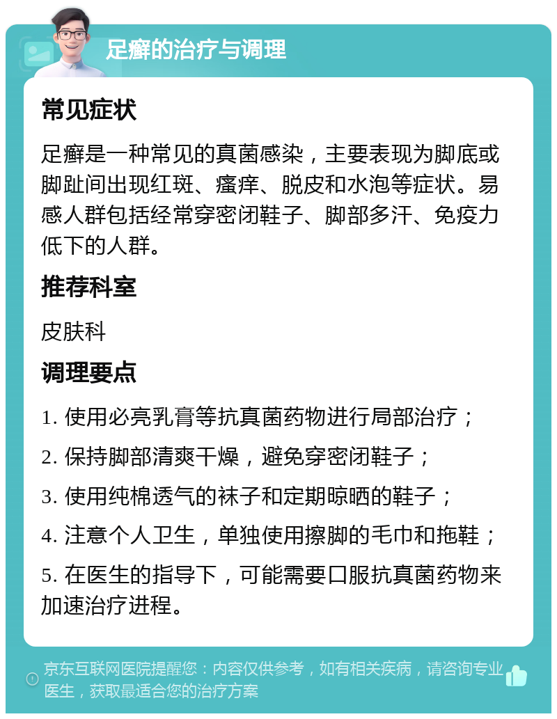 足癣的治疗与调理 常见症状 足癣是一种常见的真菌感染，主要表现为脚底或脚趾间出现红斑、瘙痒、脱皮和水泡等症状。易感人群包括经常穿密闭鞋子、脚部多汗、免疫力低下的人群。 推荐科室 皮肤科 调理要点 1. 使用必亮乳膏等抗真菌药物进行局部治疗； 2. 保持脚部清爽干燥，避免穿密闭鞋子； 3. 使用纯棉透气的袜子和定期晾晒的鞋子； 4. 注意个人卫生，单独使用擦脚的毛巾和拖鞋； 5. 在医生的指导下，可能需要口服抗真菌药物来加速治疗进程。