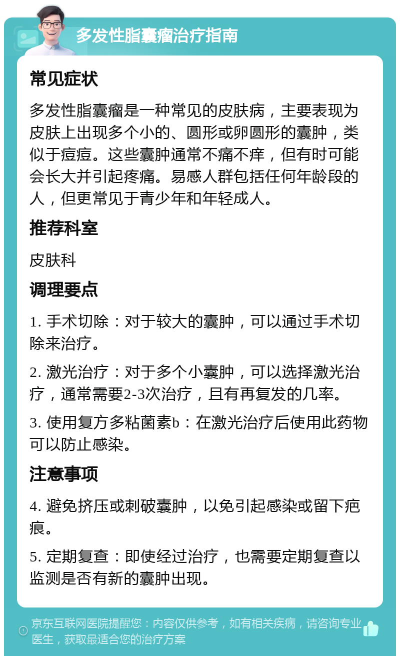 多发性脂囊瘤治疗指南 常见症状 多发性脂囊瘤是一种常见的皮肤病，主要表现为皮肤上出现多个小的、圆形或卵圆形的囊肿，类似于痘痘。这些囊肿通常不痛不痒，但有时可能会长大并引起疼痛。易感人群包括任何年龄段的人，但更常见于青少年和年轻成人。 推荐科室 皮肤科 调理要点 1. 手术切除：对于较大的囊肿，可以通过手术切除来治疗。 2. 激光治疗：对于多个小囊肿，可以选择激光治疗，通常需要2-3次治疗，且有再复发的几率。 3. 使用复方多粘菌素b：在激光治疗后使用此药物可以防止感染。 注意事项 4. 避免挤压或刺破囊肿，以免引起感染或留下疤痕。 5. 定期复查：即使经过治疗，也需要定期复查以监测是否有新的囊肿出现。