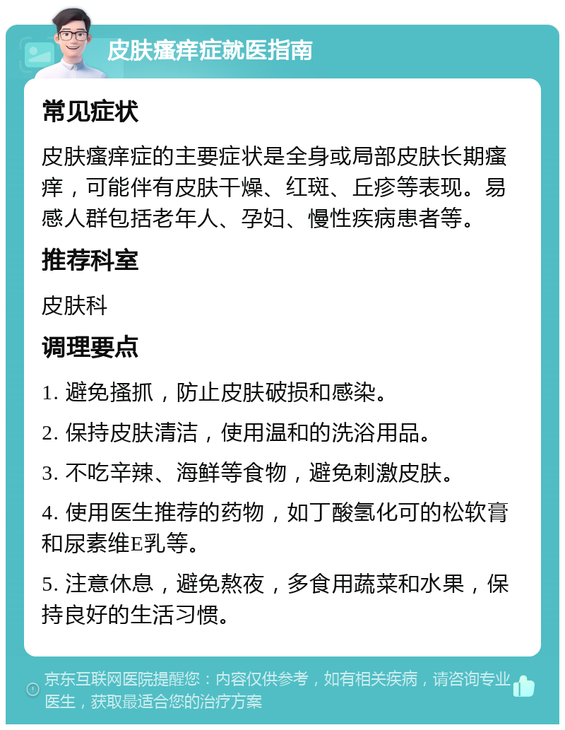 皮肤瘙痒症就医指南 常见症状 皮肤瘙痒症的主要症状是全身或局部皮肤长期瘙痒，可能伴有皮肤干燥、红斑、丘疹等表现。易感人群包括老年人、孕妇、慢性疾病患者等。 推荐科室 皮肤科 调理要点 1. 避免搔抓，防止皮肤破损和感染。 2. 保持皮肤清洁，使用温和的洗浴用品。 3. 不吃辛辣、海鲜等食物，避免刺激皮肤。 4. 使用医生推荐的药物，如丁酸氢化可的松软膏和尿素维E乳等。 5. 注意休息，避免熬夜，多食用蔬菜和水果，保持良好的生活习惯。