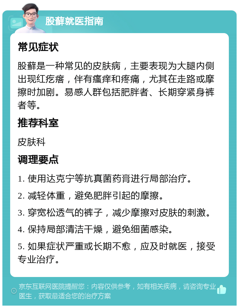 股藓就医指南 常见症状 股藓是一种常见的皮肤病，主要表现为大腿内侧出现红疙瘩，伴有瘙痒和疼痛，尤其在走路或摩擦时加剧。易感人群包括肥胖者、长期穿紧身裤者等。 推荐科室 皮肤科 调理要点 1. 使用达克宁等抗真菌药膏进行局部治疗。 2. 减轻体重，避免肥胖引起的摩擦。 3. 穿宽松透气的裤子，减少摩擦对皮肤的刺激。 4. 保持局部清洁干燥，避免细菌感染。 5. 如果症状严重或长期不愈，应及时就医，接受专业治疗。