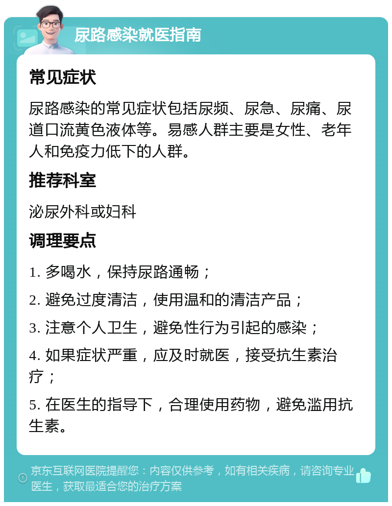 尿路感染就医指南 常见症状 尿路感染的常见症状包括尿频、尿急、尿痛、尿道口流黄色液体等。易感人群主要是女性、老年人和免疫力低下的人群。 推荐科室 泌尿外科或妇科 调理要点 1. 多喝水，保持尿路通畅； 2. 避免过度清洁，使用温和的清洁产品； 3. 注意个人卫生，避免性行为引起的感染； 4. 如果症状严重，应及时就医，接受抗生素治疗； 5. 在医生的指导下，合理使用药物，避免滥用抗生素。