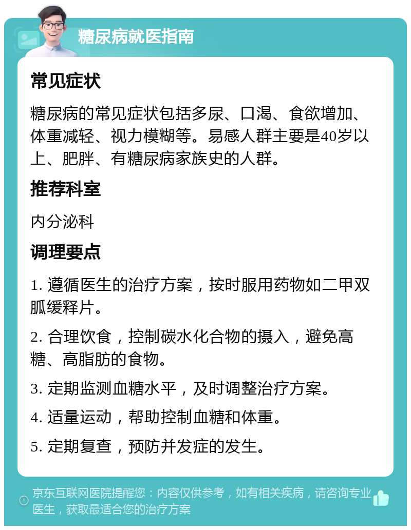 糖尿病就医指南 常见症状 糖尿病的常见症状包括多尿、口渴、食欲增加、体重减轻、视力模糊等。易感人群主要是40岁以上、肥胖、有糖尿病家族史的人群。 推荐科室 内分泌科 调理要点 1. 遵循医生的治疗方案，按时服用药物如二甲双胍缓释片。 2. 合理饮食，控制碳水化合物的摄入，避免高糖、高脂肪的食物。 3. 定期监测血糖水平，及时调整治疗方案。 4. 适量运动，帮助控制血糖和体重。 5. 定期复查，预防并发症的发生。