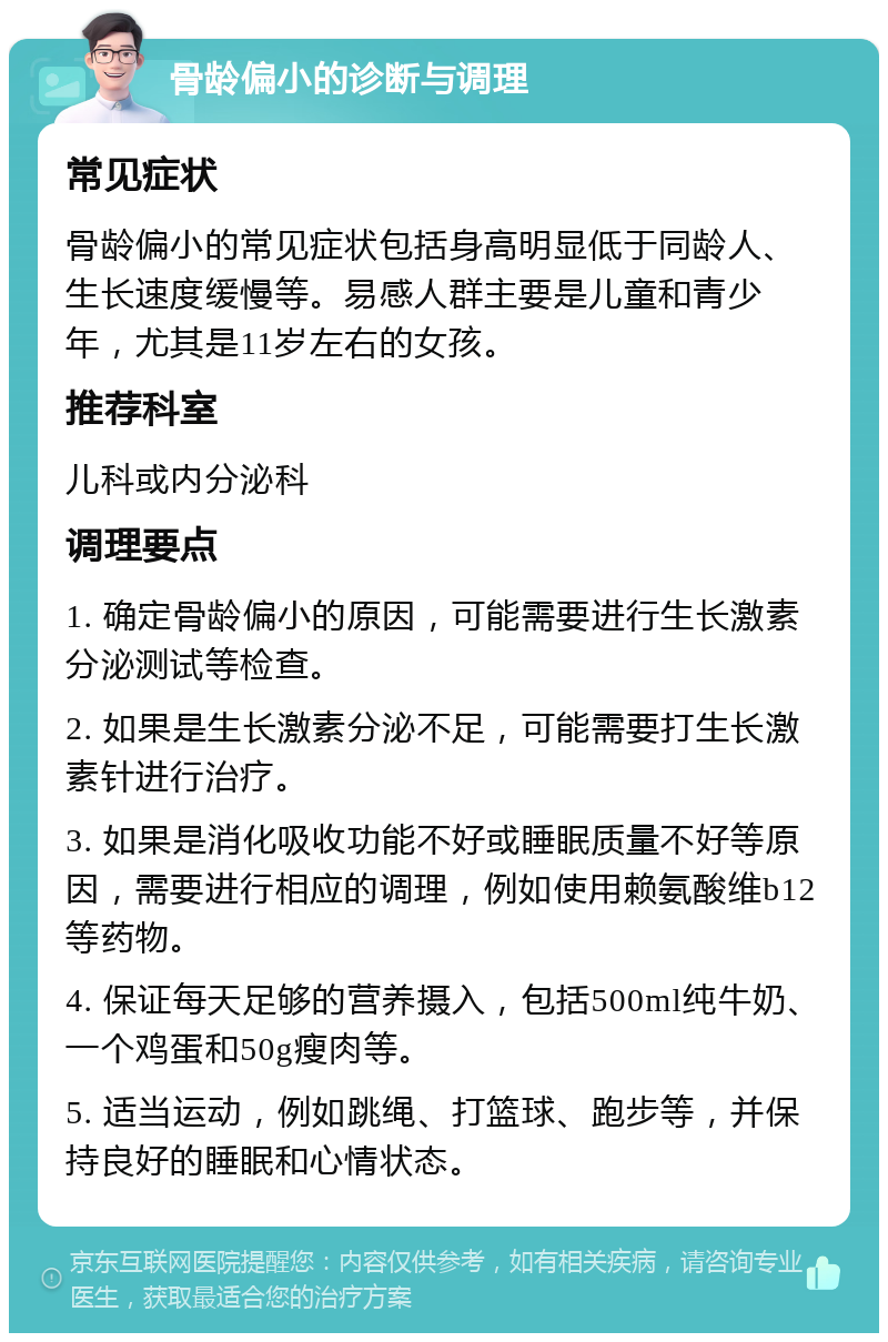 骨龄偏小的诊断与调理 常见症状 骨龄偏小的常见症状包括身高明显低于同龄人、生长速度缓慢等。易感人群主要是儿童和青少年，尤其是11岁左右的女孩。 推荐科室 儿科或内分泌科 调理要点 1. 确定骨龄偏小的原因，可能需要进行生长激素分泌测试等检查。 2. 如果是生长激素分泌不足，可能需要打生长激素针进行治疗。 3. 如果是消化吸收功能不好或睡眠质量不好等原因，需要进行相应的调理，例如使用赖氨酸维b12等药物。 4. 保证每天足够的营养摄入，包括500ml纯牛奶、一个鸡蛋和50g瘦肉等。 5. 适当运动，例如跳绳、打篮球、跑步等，并保持良好的睡眠和心情状态。