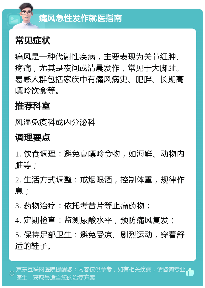 痛风急性发作就医指南 常见症状 痛风是一种代谢性疾病，主要表现为关节红肿、疼痛，尤其是夜间或清晨发作，常见于大脚趾。易感人群包括家族中有痛风病史、肥胖、长期高嘌呤饮食等。 推荐科室 风湿免疫科或内分泌科 调理要点 1. 饮食调理：避免高嘌呤食物，如海鲜、动物内脏等； 2. 生活方式调整：戒烟限酒，控制体重，规律作息； 3. 药物治疗：依托考昔片等止痛药物； 4. 定期检查：监测尿酸水平，预防痛风复发； 5. 保持足部卫生：避免受凉、剧烈运动，穿着舒适的鞋子。