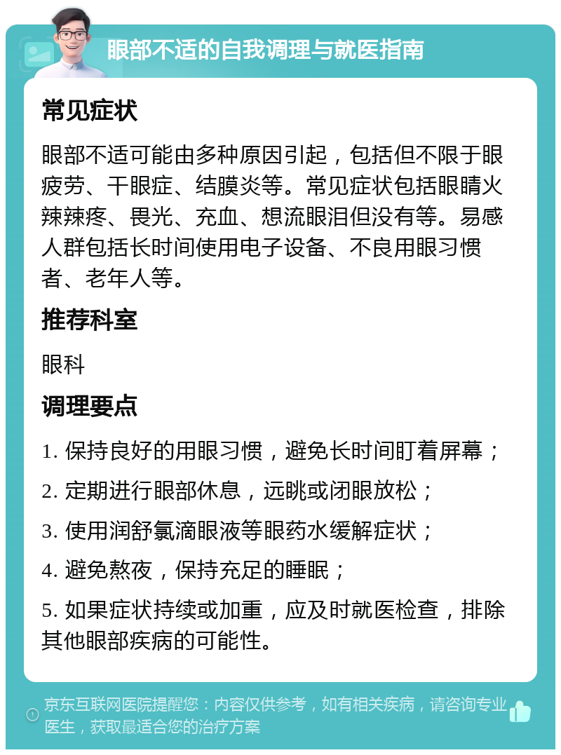 眼部不适的自我调理与就医指南 常见症状 眼部不适可能由多种原因引起，包括但不限于眼疲劳、干眼症、结膜炎等。常见症状包括眼睛火辣辣疼、畏光、充血、想流眼泪但没有等。易感人群包括长时间使用电子设备、不良用眼习惯者、老年人等。 推荐科室 眼科 调理要点 1. 保持良好的用眼习惯，避免长时间盯着屏幕； 2. 定期进行眼部休息，远眺或闭眼放松； 3. 使用润舒氯滴眼液等眼药水缓解症状； 4. 避免熬夜，保持充足的睡眠； 5. 如果症状持续或加重，应及时就医检查，排除其他眼部疾病的可能性。