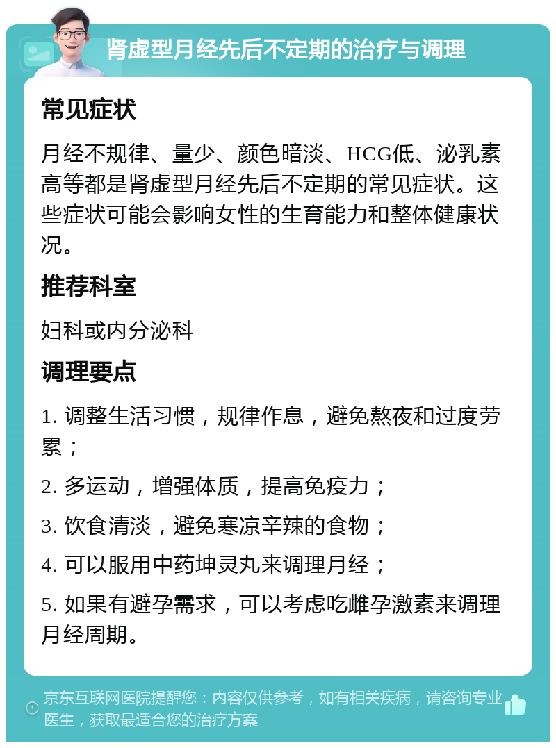 肾虚型月经先后不定期的治疗与调理 常见症状 月经不规律、量少、颜色暗淡、HCG低、泌乳素高等都是肾虚型月经先后不定期的常见症状。这些症状可能会影响女性的生育能力和整体健康状况。 推荐科室 妇科或内分泌科 调理要点 1. 调整生活习惯，规律作息，避免熬夜和过度劳累； 2. 多运动，增强体质，提高免疫力； 3. 饮食清淡，避免寒凉辛辣的食物； 4. 可以服用中药坤灵丸来调理月经； 5. 如果有避孕需求，可以考虑吃雌孕激素来调理月经周期。