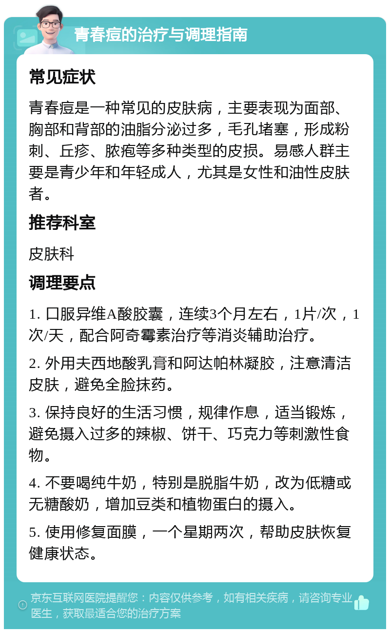 青春痘的治疗与调理指南 常见症状 青春痘是一种常见的皮肤病，主要表现为面部、胸部和背部的油脂分泌过多，毛孔堵塞，形成粉刺、丘疹、脓疱等多种类型的皮损。易感人群主要是青少年和年轻成人，尤其是女性和油性皮肤者。 推荐科室 皮肤科 调理要点 1. 口服异维A酸胶囊，连续3个月左右，1片/次，1次/天，配合阿奇霉素治疗等消炎辅助治疗。 2. 外用夫西地酸乳膏和阿达帕林凝胶，注意清洁皮肤，避免全脸抹药。 3. 保持良好的生活习惯，规律作息，适当锻炼，避免摄入过多的辣椒、饼干、巧克力等刺激性食物。 4. 不要喝纯牛奶，特别是脱脂牛奶，改为低糖或无糖酸奶，增加豆类和植物蛋白的摄入。 5. 使用修复面膜，一个星期两次，帮助皮肤恢复健康状态。