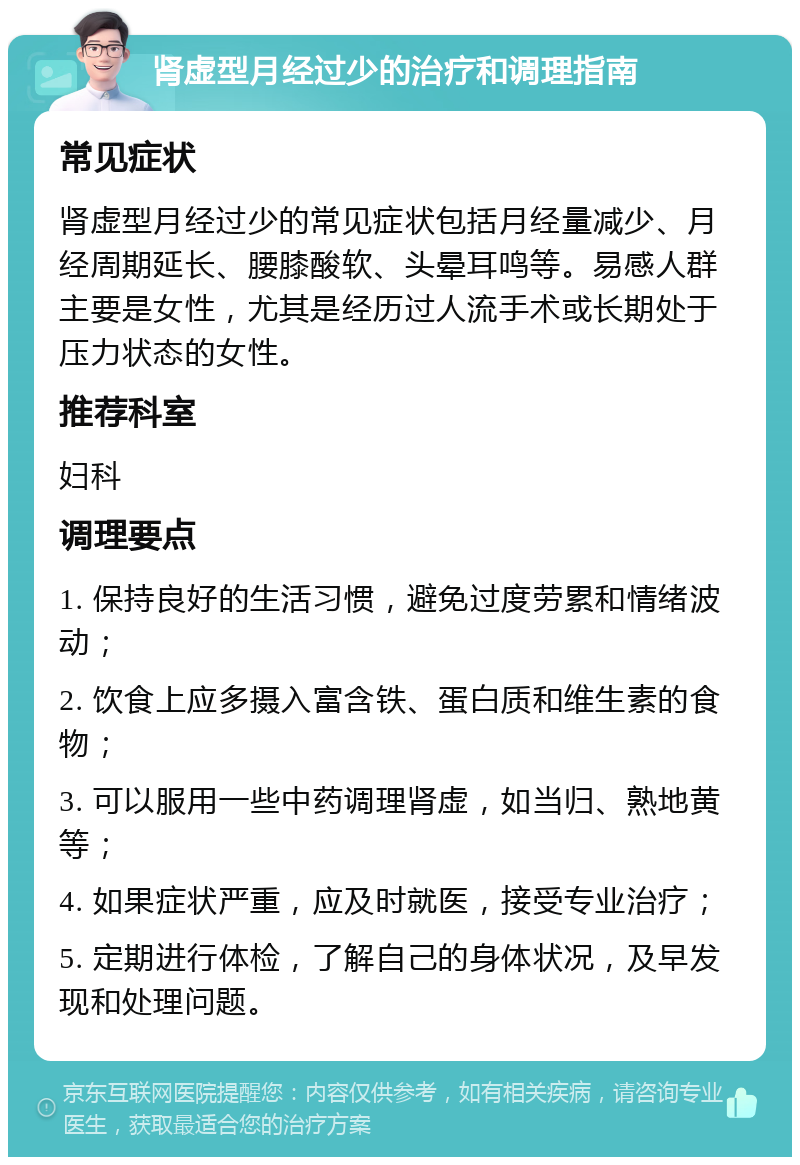 肾虚型月经过少的治疗和调理指南 常见症状 肾虚型月经过少的常见症状包括月经量减少、月经周期延长、腰膝酸软、头晕耳鸣等。易感人群主要是女性，尤其是经历过人流手术或长期处于压力状态的女性。 推荐科室 妇科 调理要点 1. 保持良好的生活习惯，避免过度劳累和情绪波动； 2. 饮食上应多摄入富含铁、蛋白质和维生素的食物； 3. 可以服用一些中药调理肾虚，如当归、熟地黄等； 4. 如果症状严重，应及时就医，接受专业治疗； 5. 定期进行体检，了解自己的身体状况，及早发现和处理问题。