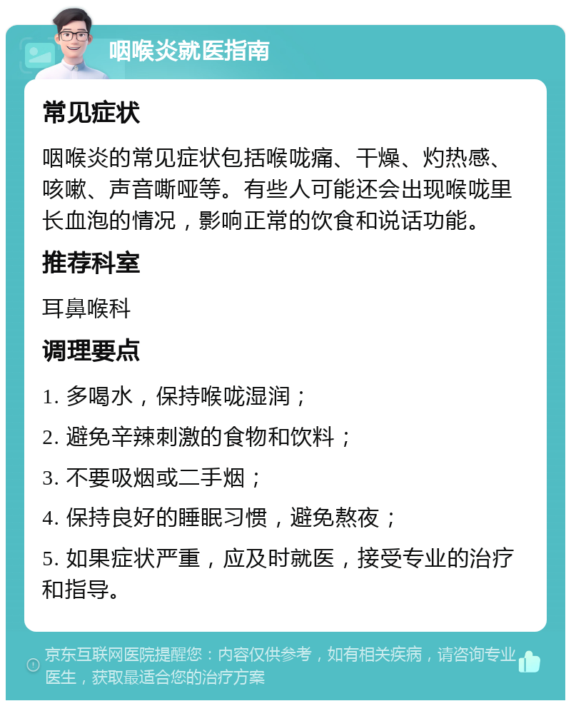 咽喉炎就医指南 常见症状 咽喉炎的常见症状包括喉咙痛、干燥、灼热感、咳嗽、声音嘶哑等。有些人可能还会出现喉咙里长血泡的情况，影响正常的饮食和说话功能。 推荐科室 耳鼻喉科 调理要点 1. 多喝水，保持喉咙湿润； 2. 避免辛辣刺激的食物和饮料； 3. 不要吸烟或二手烟； 4. 保持良好的睡眠习惯，避免熬夜； 5. 如果症状严重，应及时就医，接受专业的治疗和指导。