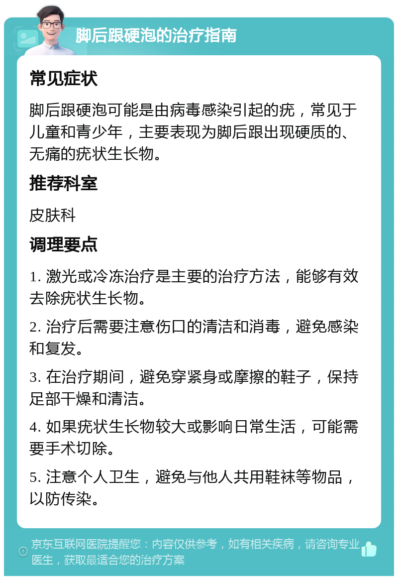 脚后跟硬泡的治疗指南 常见症状 脚后跟硬泡可能是由病毒感染引起的疣，常见于儿童和青少年，主要表现为脚后跟出现硬质的、无痛的疣状生长物。 推荐科室 皮肤科 调理要点 1. 激光或冷冻治疗是主要的治疗方法，能够有效去除疣状生长物。 2. 治疗后需要注意伤口的清洁和消毒，避免感染和复发。 3. 在治疗期间，避免穿紧身或摩擦的鞋子，保持足部干燥和清洁。 4. 如果疣状生长物较大或影响日常生活，可能需要手术切除。 5. 注意个人卫生，避免与他人共用鞋袜等物品，以防传染。