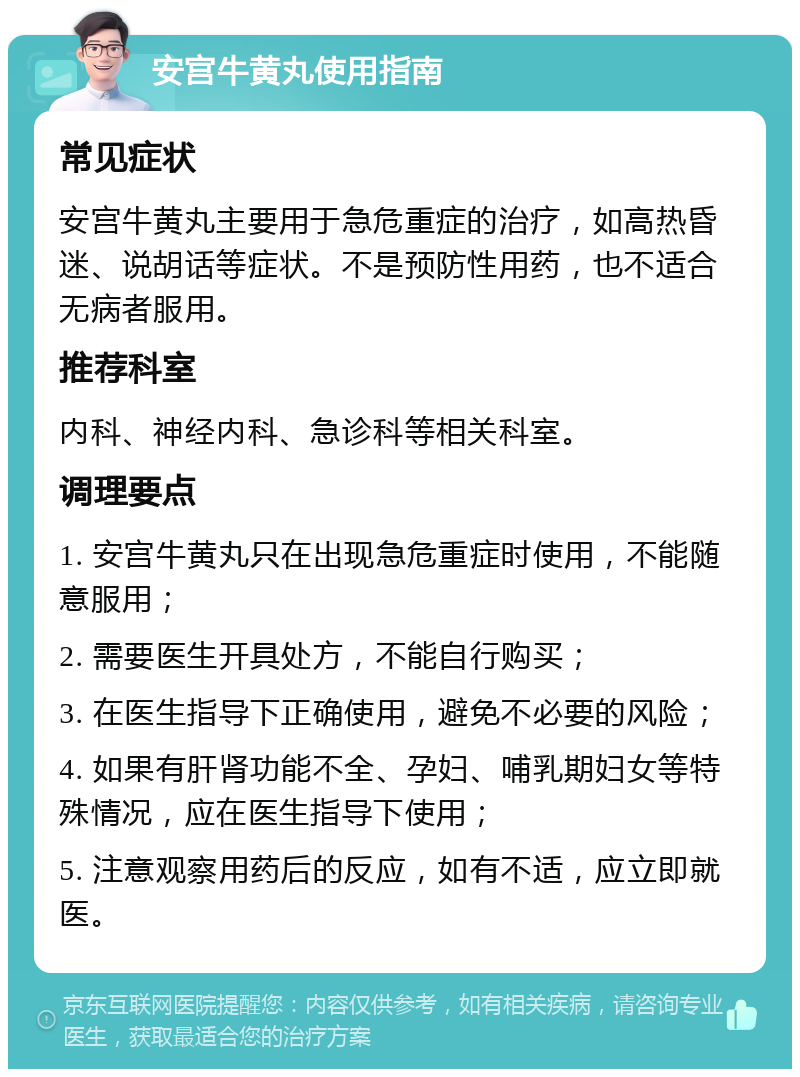 安宫牛黄丸使用指南 常见症状 安宫牛黄丸主要用于急危重症的治疗，如高热昏迷、说胡话等症状。不是预防性用药，也不适合无病者服用。 推荐科室 内科、神经内科、急诊科等相关科室。 调理要点 1. 安宫牛黄丸只在出现急危重症时使用，不能随意服用； 2. 需要医生开具处方，不能自行购买； 3. 在医生指导下正确使用，避免不必要的风险； 4. 如果有肝肾功能不全、孕妇、哺乳期妇女等特殊情况，应在医生指导下使用； 5. 注意观察用药后的反应，如有不适，应立即就医。