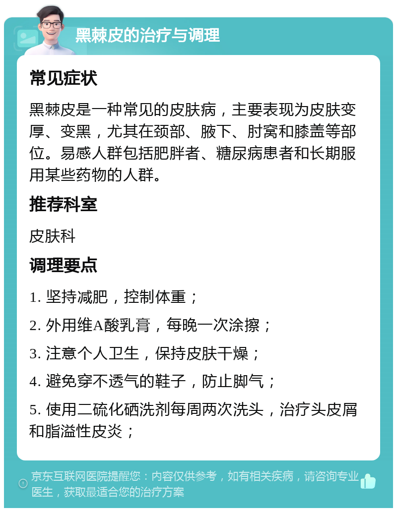 黑棘皮的治疗与调理 常见症状 黑棘皮是一种常见的皮肤病，主要表现为皮肤变厚、变黑，尤其在颈部、腋下、肘窝和膝盖等部位。易感人群包括肥胖者、糖尿病患者和长期服用某些药物的人群。 推荐科室 皮肤科 调理要点 1. 坚持减肥，控制体重； 2. 外用维A酸乳膏，每晚一次涂擦； 3. 注意个人卫生，保持皮肤干燥； 4. 避免穿不透气的鞋子，防止脚气； 5. 使用二硫化硒洗剂每周两次洗头，治疗头皮屑和脂溢性皮炎；