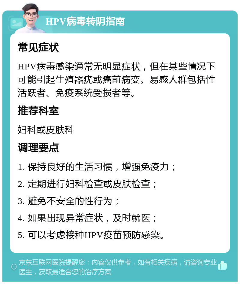 HPV病毒转阴指南 常见症状 HPV病毒感染通常无明显症状，但在某些情况下可能引起生殖器疣或癌前病变。易感人群包括性活跃者、免疫系统受损者等。 推荐科室 妇科或皮肤科 调理要点 1. 保持良好的生活习惯，增强免疫力； 2. 定期进行妇科检查或皮肤检查； 3. 避免不安全的性行为； 4. 如果出现异常症状，及时就医； 5. 可以考虑接种HPV疫苗预防感染。